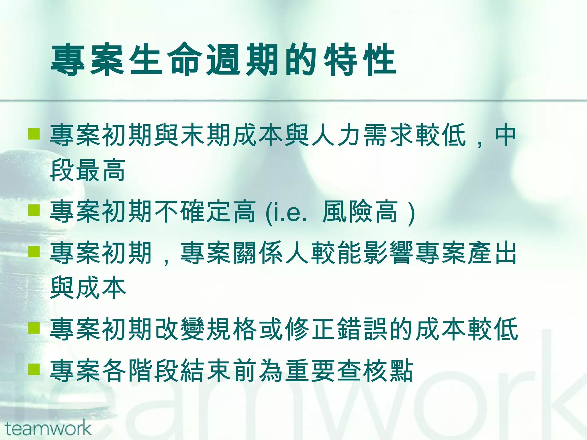 專案生命週期的特性 專案初期與末期成本與人力需求較低，中段最高 專案初期不確定高 (i.e.  風險高 ) 專案初期，專案關係人較能影響專案產出與成本 專案初期改變規格或修正錯誤的成本較低 專案各階段結束前為重要查核點 