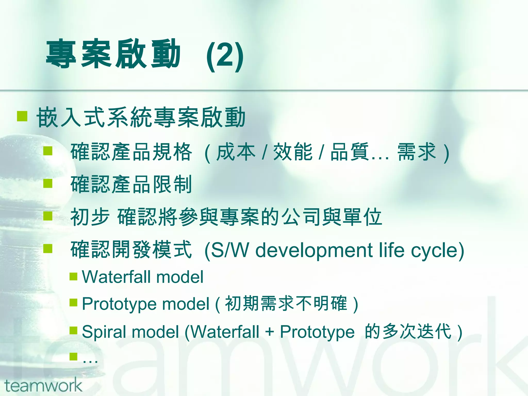 專案啟動  (2) 嵌入式系統專案啟動 確認產品規格  ( 成本 / 效能 / 品質… 需求 ) 確認產品限制 初步 確認將參與專案的公司與單位 確認開發模式  (S/W development life cycle) Waterfall model Prototype model ( 初期需求不明確 ) Spiral model (Waterfall + Prototype  的多次迭代 ) … 