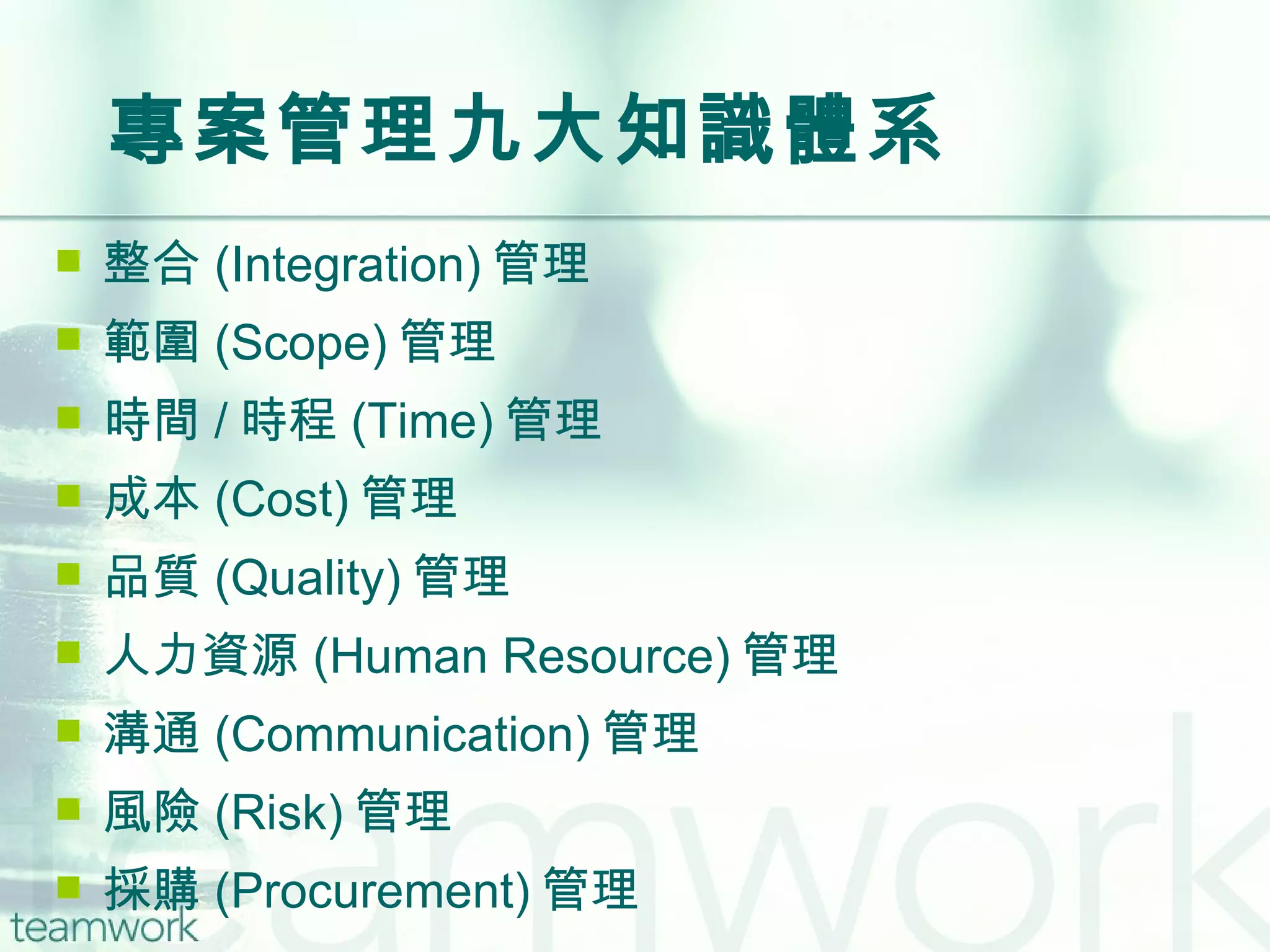 專案管理九大知識體系 整合 (Integration) 管理 範圍 (Scope) 管理 時間 / 時程 (Time) 管理 成本 (Cost) 管理 品質 (Quality) 管理 人力資源 (Human Resource) 管理 溝通 (Communication) 管理 風險 (Risk) 管理 採購 (Procurement) 管理 
