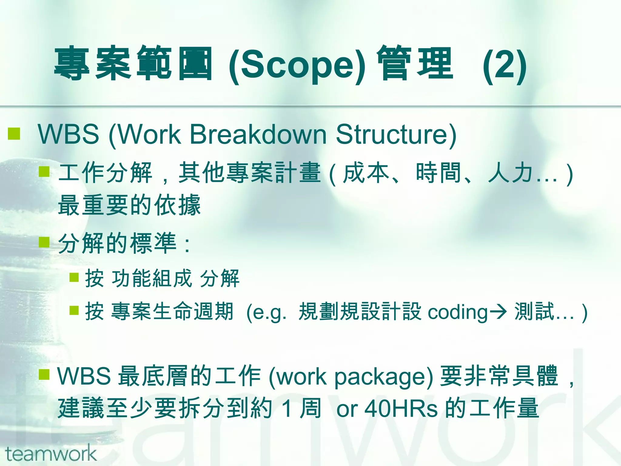 專案範圍 (Scope) 管理  (2) WBS (Work Breakdown Structure) 工作分解，其他專案計畫 ( 成本、時間、人力… ) 最重要的依據 分解的標準 : 按 功能組成 分解 按 專案生命週期  (e.g.  規劃  設計  coding  測試… ) WBS 最底層的工作 (work package) 要非常具體，建議至少要拆分到約 1 周  or 40HRs 的工作量 