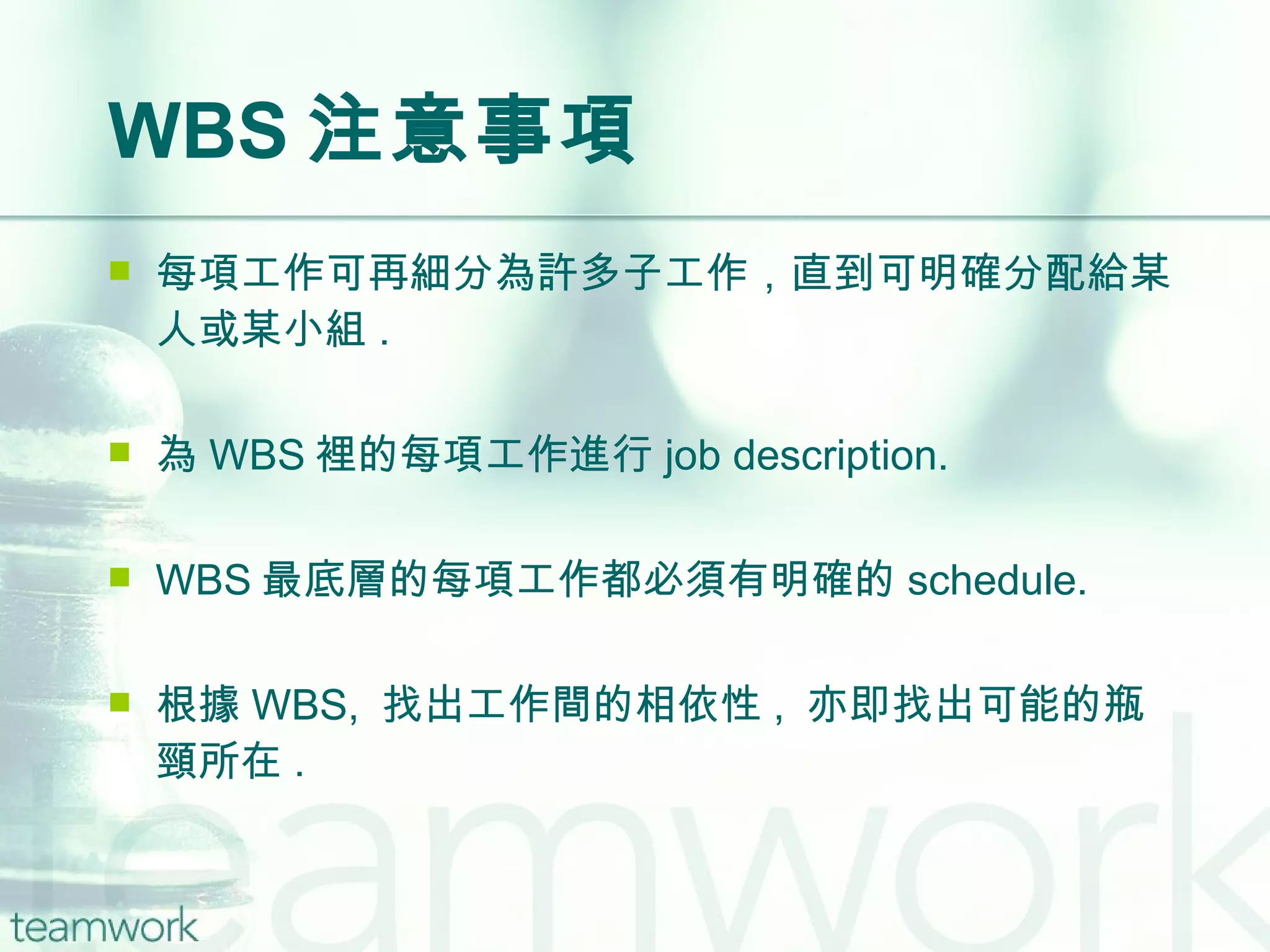 WBS 注意事項 每項工作可再細分為許多子工作，直到可明確分配給某人或某小組 . 為 WBS 裡的每項工作進行 job description. WBS 最底層的每項工作都必須有明確的 schedule. 根據 WBS,  找出工作間的相依性 ,  亦即找出可能的瓶頸所在 . 