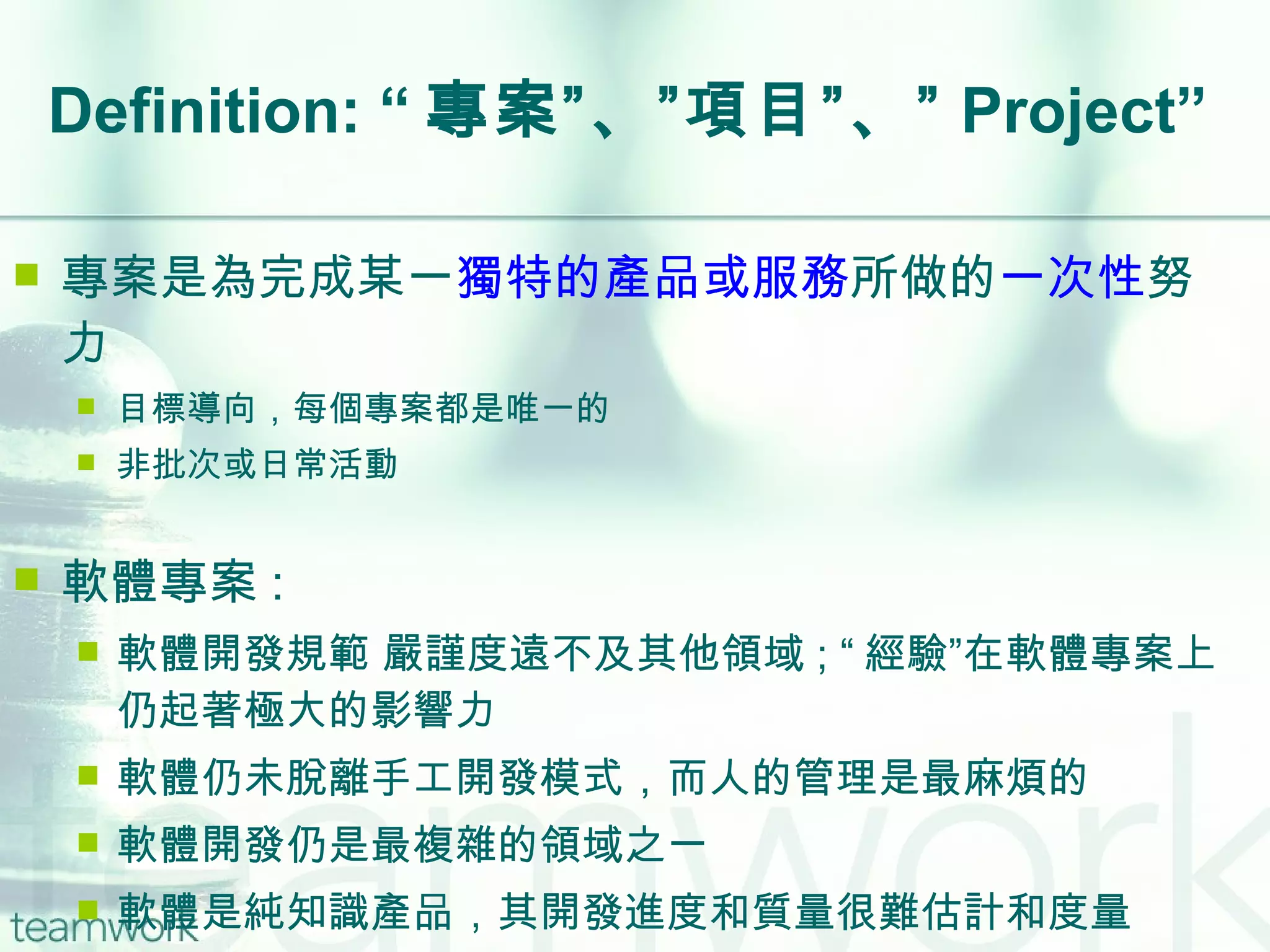 Definition: “ 專案”、”項目”、” Project” 專案是為完成某一 獨特的產品或服務 所做的 一次性 努力  目標導向，每個專案都是唯一的 非批次或日常活動 軟體專案 : 軟體開發規範 嚴謹度遠不及其他領域 ; “ 經驗”在軟體專案上仍起著極大的影響力 軟體仍未脫離手工開發模式，而人的管理是最麻煩的 軟體開發仍是最複雜的領域之一 軟體是純知識產品，其開發進度和質量很難估計和度量 