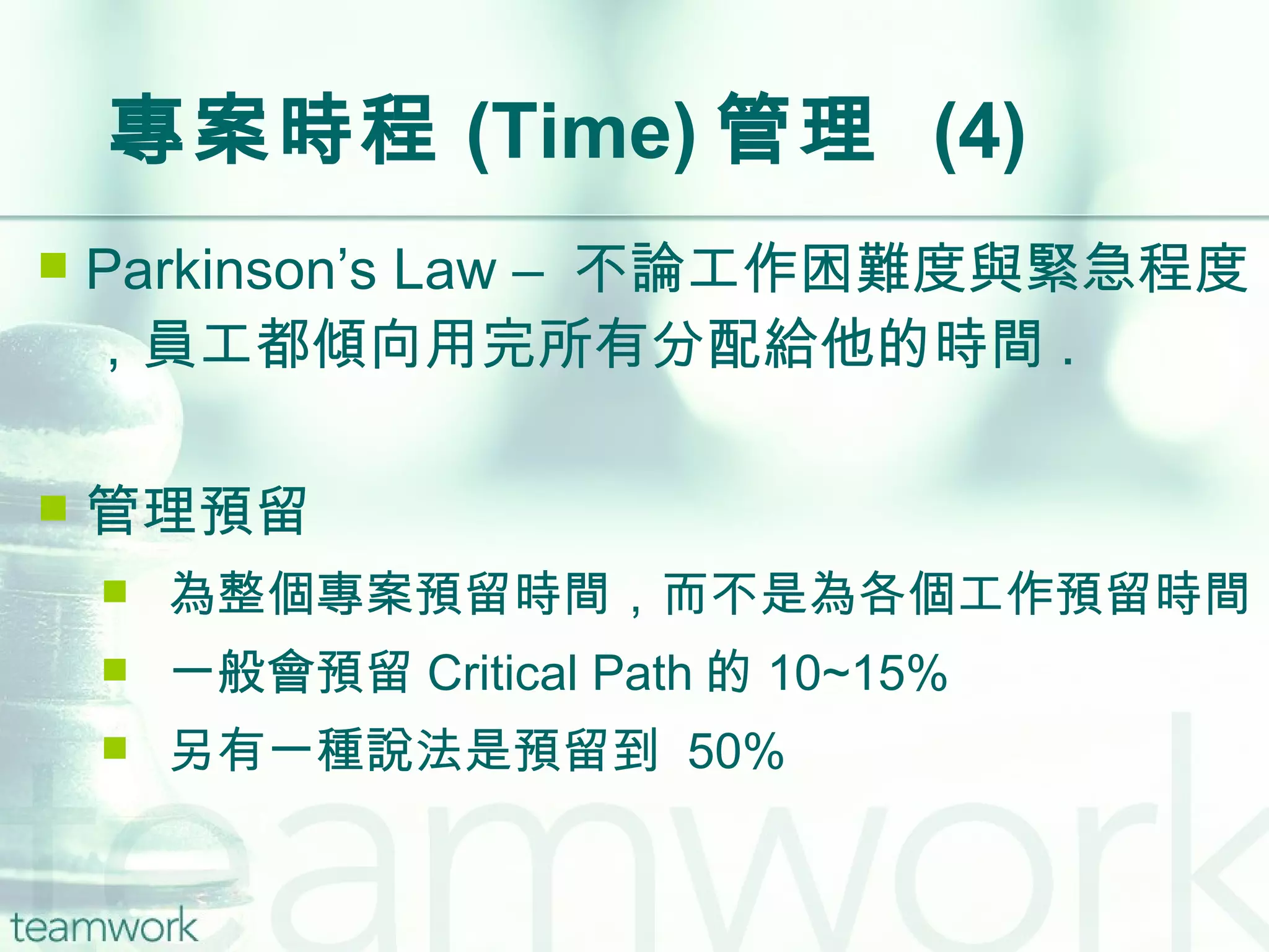 專案時程 (Time) 管理  (4) Parkinson’s Law –  不論工作困難度與緊急程度，員工都傾向用完所有分配給他的時間 . 管理預留 為整個專案預留時間，而不是為各個工作預留時間 一般會預留 Critical Path 的 10~15% 另有一種說法是預留到  50% 