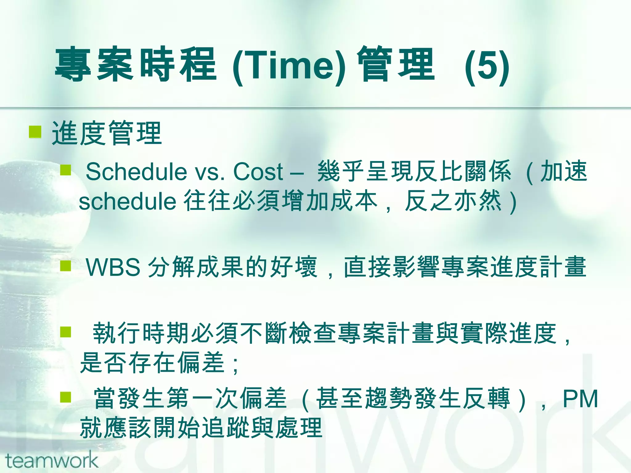 專案時程 (Time) 管理  (5) 進度管理 Schedule vs. Cost –  幾乎呈現反比關係  ( 加速 schedule 往往必須增加成本 ,  反之亦然 ) WBS 分解成果的好壞，直接影響專案進度計畫 執行時期必須不斷檢查專案計畫與實際進度 ,  是否存在偏差 ; 當發生第一次偏差  ( 甚至趨勢發生反轉 ) ， PM 就應該開始追蹤與處理 