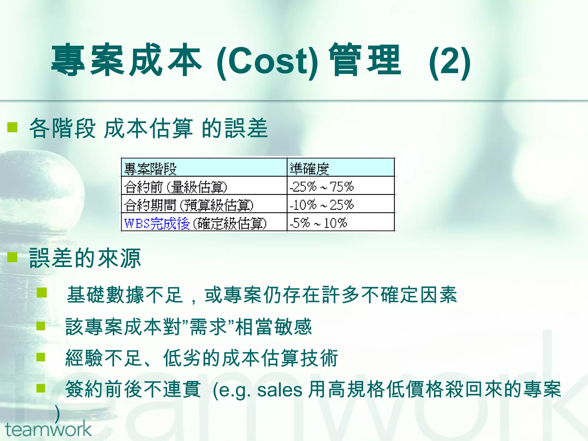 專案成本 (Cost) 管理  (2) 各階段 成本估算 的誤差 誤差的來源 基礎數據不足，或專案仍存在許多不確定因素 該專案成本對”需求”相當敏感 經驗不足、低劣的成本估算技術 簽約前後不連貫  (e.g. sales 用高規格低價格殺回來的專案 ) 