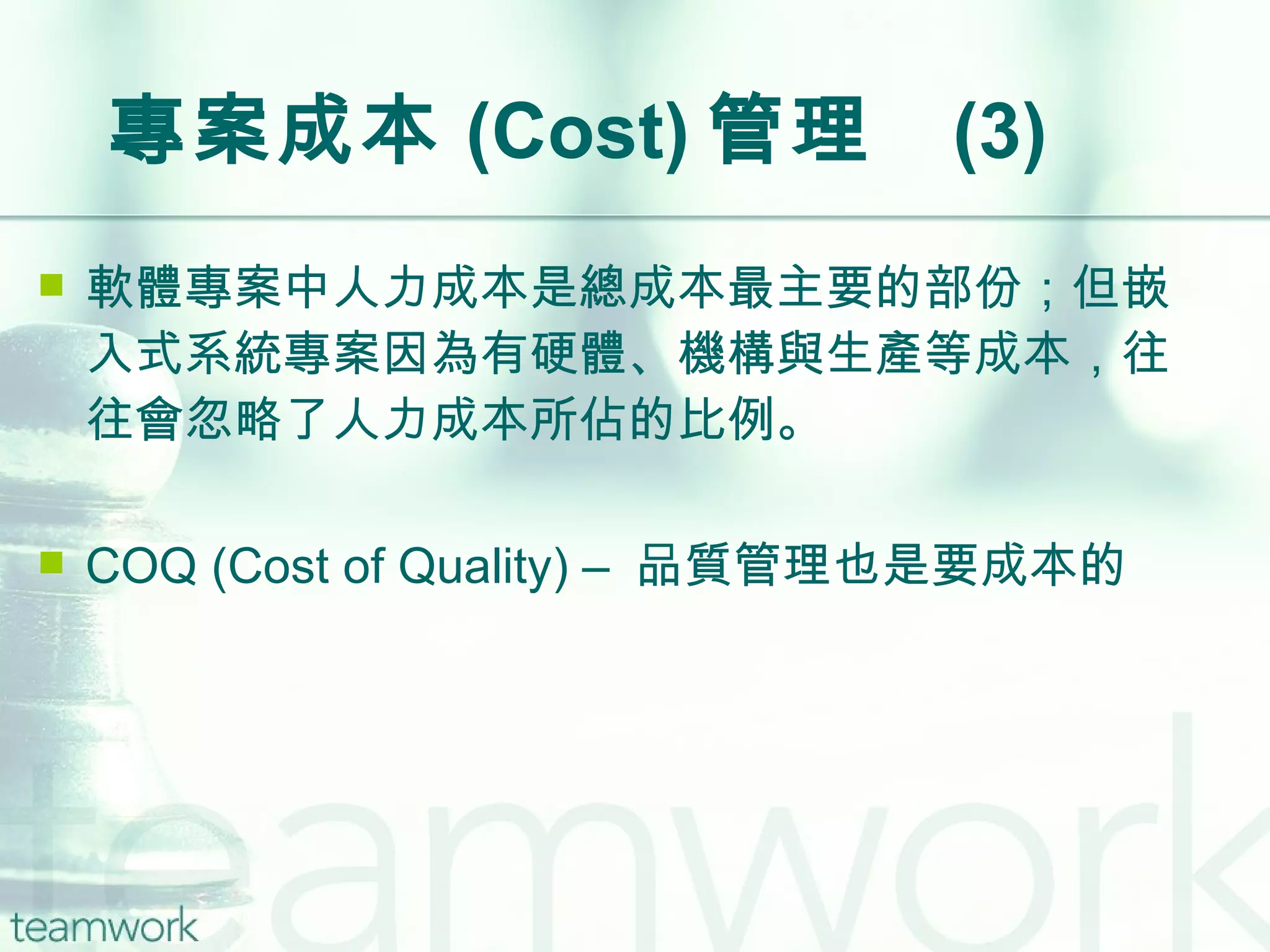 專案成本 (Cost) 管理  (3) 軟體專案中人力成本是總成本最主要的部份；但嵌入式系統專案因為有硬體、機構與生產等成本，往往會忽略了人力成本所佔的比例。 COQ (Cost of Quality) –  品質管理也是要成本的 