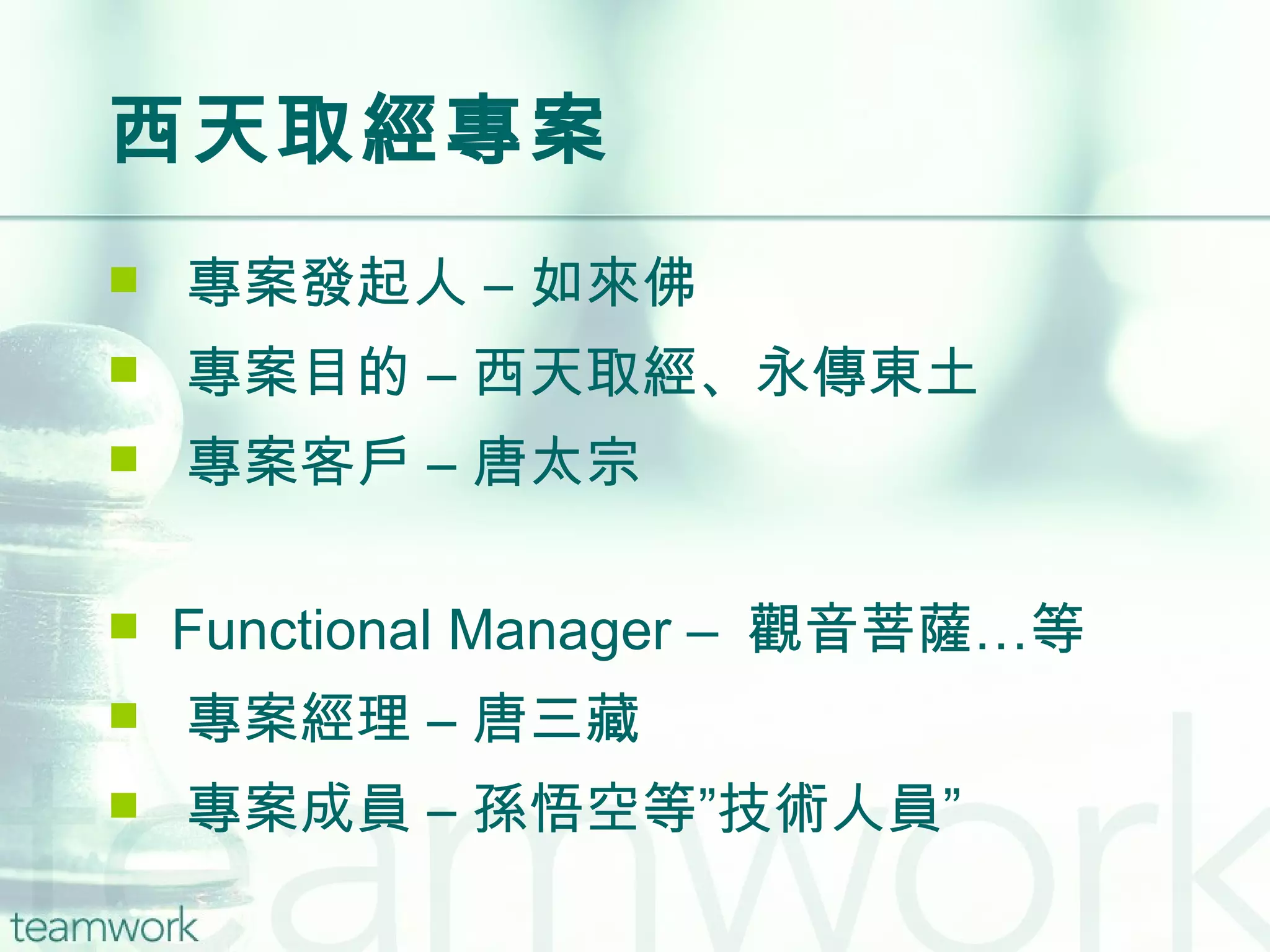 西天取經專案 專案發起人 – 如來佛 專案目的 – 西天取經、永傳東土 專案客戶 – 唐太宗 Functional Manager –  觀音菩薩…等 專案經理 – 唐三藏 專案成員 – 孫悟空等”技術人員” 