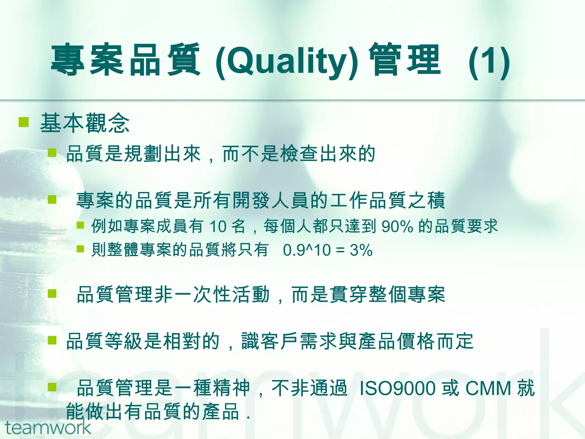 專案品質 (Quality) 管理  (1) 基本觀念 品質是規劃出來，而不是檢查出來的 專案的品質是所有開發人員的工作品質之積 例如專案成員有 10 名，每個人都只達到 90% 的品質要求 則整體專案的品質將只有  0.9^10 = 3% 品質管理非一次性活動，而是貫穿整個專案 品質等級是相對的，識客戶需求與產品價格而定 品質管理是一種精神，不非通過  ISO9000 或 CMM 就能做出有品質的產品 . 