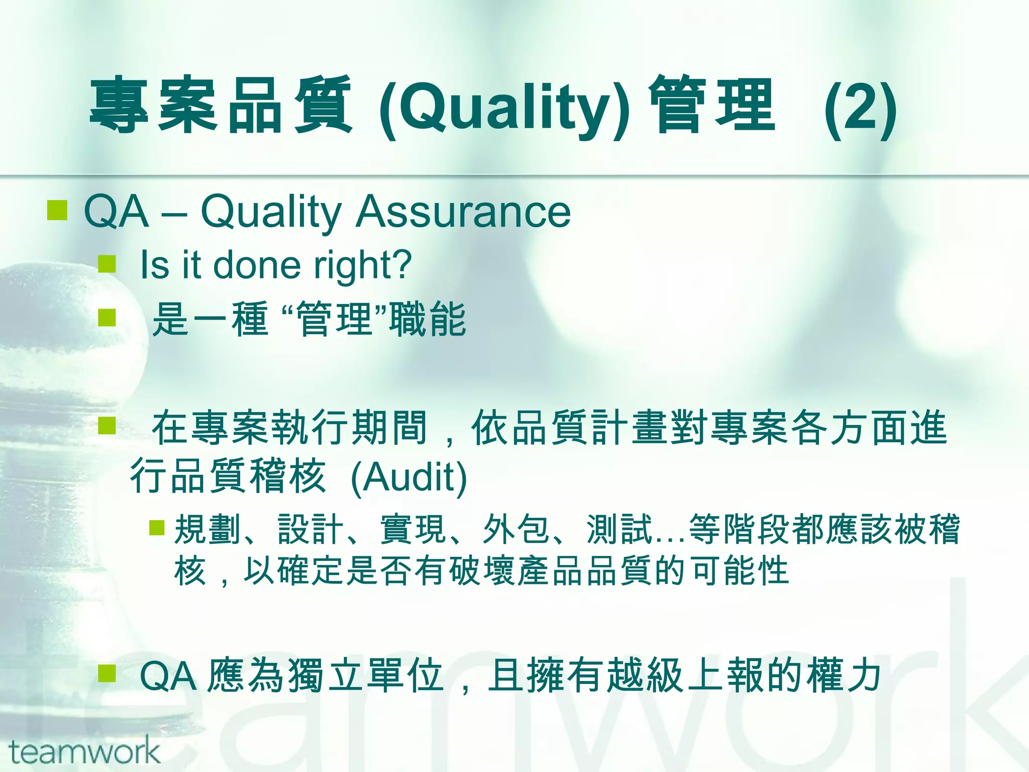 專案品質 (Quality) 管理  (2) QA – Quality Assurance Is it done right? 是一種 “管理”職能 在專案執行期間，依品質計畫對專案各方面進行品質稽核  (Audit) 規劃、設計、實現、外包、測試…等階段都應該被稽核，以確定是否有破壞產品品質的可能性 QA 應為獨立單位，且擁有越級上報的權力 