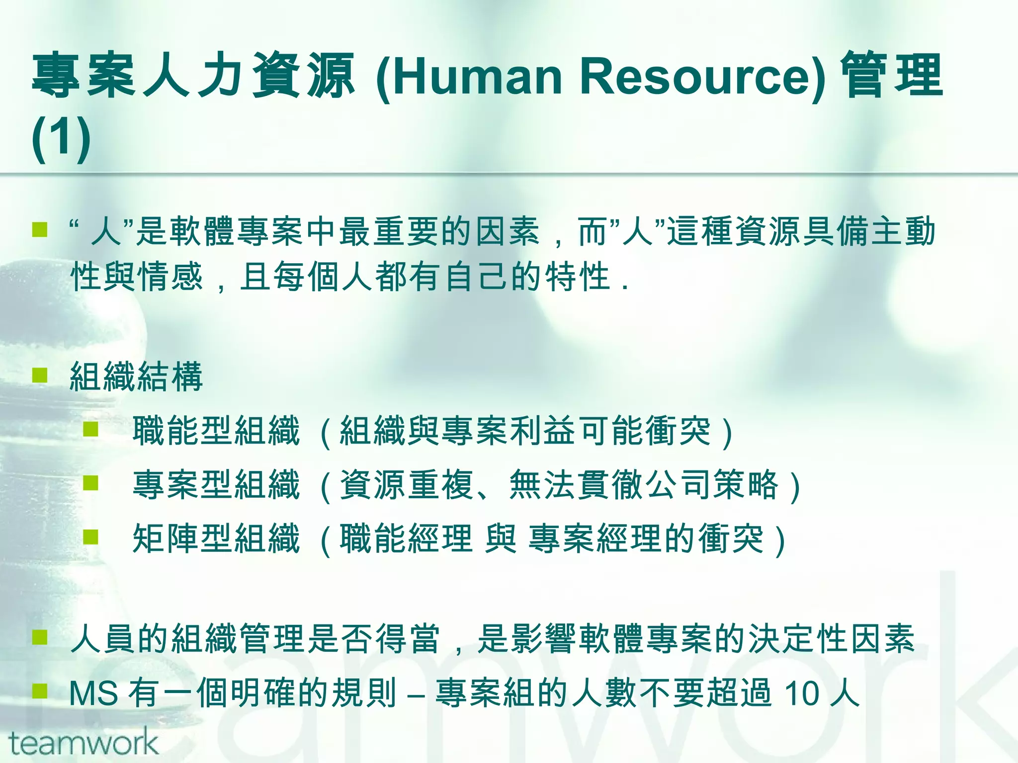 專案人力資源 (Human Resource) 管理  (1) “ 人”是軟體專案中最重要的因素，而”人”這種資源具備主動性與情感，且每個人都有自己的特性 . 組織結構 職能型組織  ( 組織與專案利益可能衝突 ) 專案型組織  ( 資源重複、無法貫徹公司策略 ) 矩陣型組織  ( 職能經理 與 專案經理的衝突 ) 人員的組織管理是否得當，是影響軟體專案的決定性因素 MS 有一個明確的規則 – 專案組的人數不要超過 10 人 