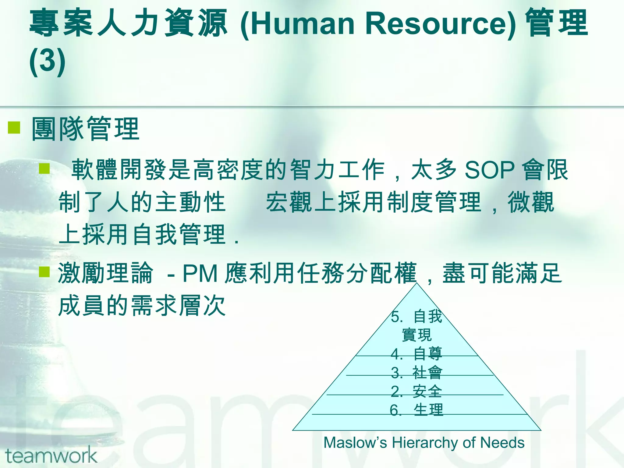 專案人力資源 (Human Resource) 管理  (3) 團隊管理 軟體開發是高密度的智力工作，太多 SOP 會限制了人的主動性    宏觀上採用制度管理，微觀上採用自我管理 . 激勵理論  - PM 應利用任務分配權，盡可能滿足成員的需求層次 5.  自我 實現 4.  自尊 3.  社會 2.  安全 生理 Maslow’s Hierarchy of Needs 