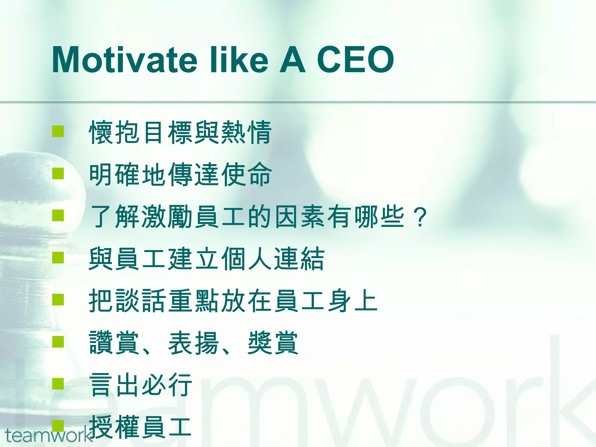 Motivate like A CEO 懷抱目標與熱情 明確地傳達使命 了解激勵員工的因素有哪些 ? 與員工建立個人連結 把談話重點放在員工身上 讚賞、表揚、獎賞 言出必行 授權員工 