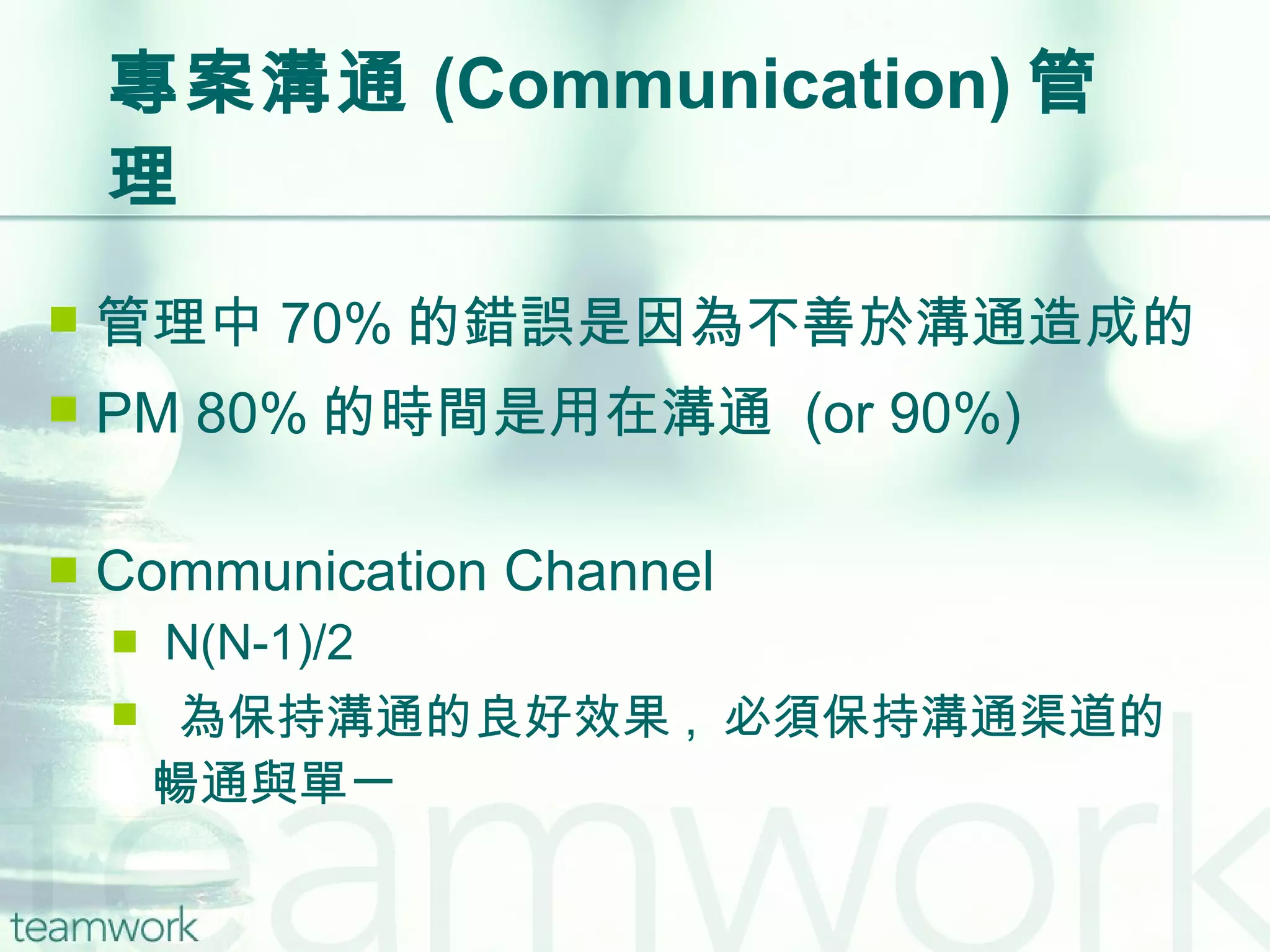 專案溝通 (Communication) 管理 管理中 70% 的錯誤是因為不善於溝通造成的 PM 80% 的時間是用在溝通  (or 90%) Communication Channel N(N-1)/2 為保持溝通的良好效果 ,  必須保持溝通渠道的暢通與單一 