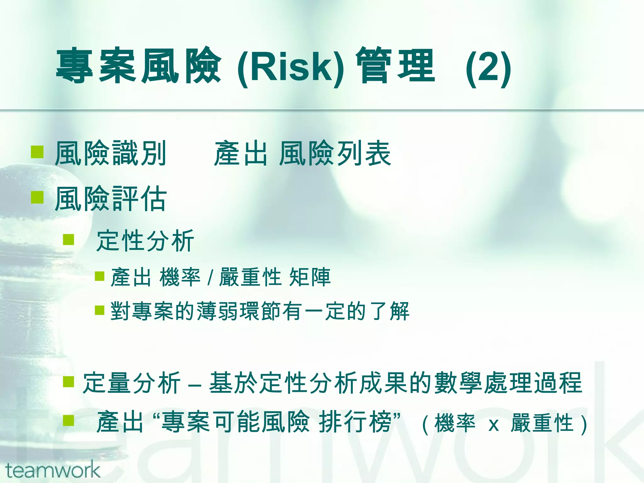 專案風險 (Risk) 管理  (2) 風險識別    產出 風險列表 風險評估 定性分析 產出 機率 / 嚴重性 矩陣 對專案的薄弱環節有一定的了解 定量分析 – 基於定性分析成果的數學處理過程 產出 “專案可能風險 排行榜”  ( 機率  x  嚴重性 ) 
