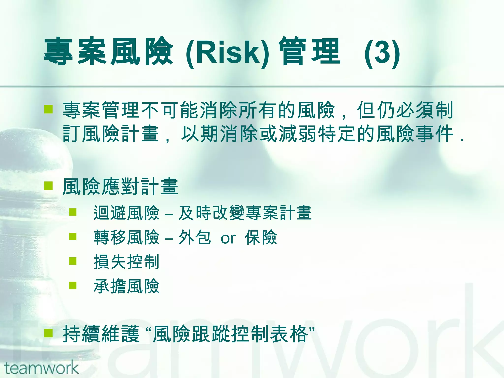 專案風險 (Risk) 管理  (3) 專案管理不可能消除所有的風險 ,  但仍必須制訂風險計畫 ,  以期消除或減弱特定的風險事件 . 風險應對計畫 迴避風險 – 及時改變專案計畫 轉移風險 – 外包  or  保險 損失控制  承擔風險 持續維護 “風險跟蹤控制表格” 