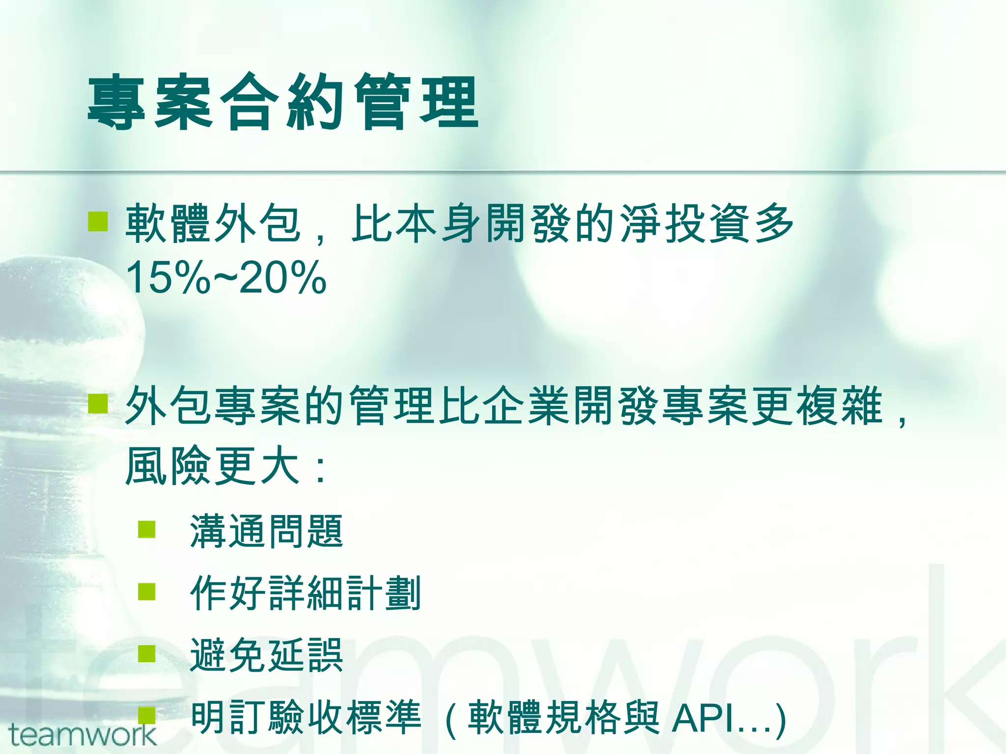 專案合約管理 軟體外包 ,  比本身開發的淨投資多  15%~20% 外包專案的管理比企業開發專案更複雜 ,  風險更大 : 溝通問題 作好詳細計劃 避免延誤 明訂驗收標準  ( 軟體規格與 API…) 