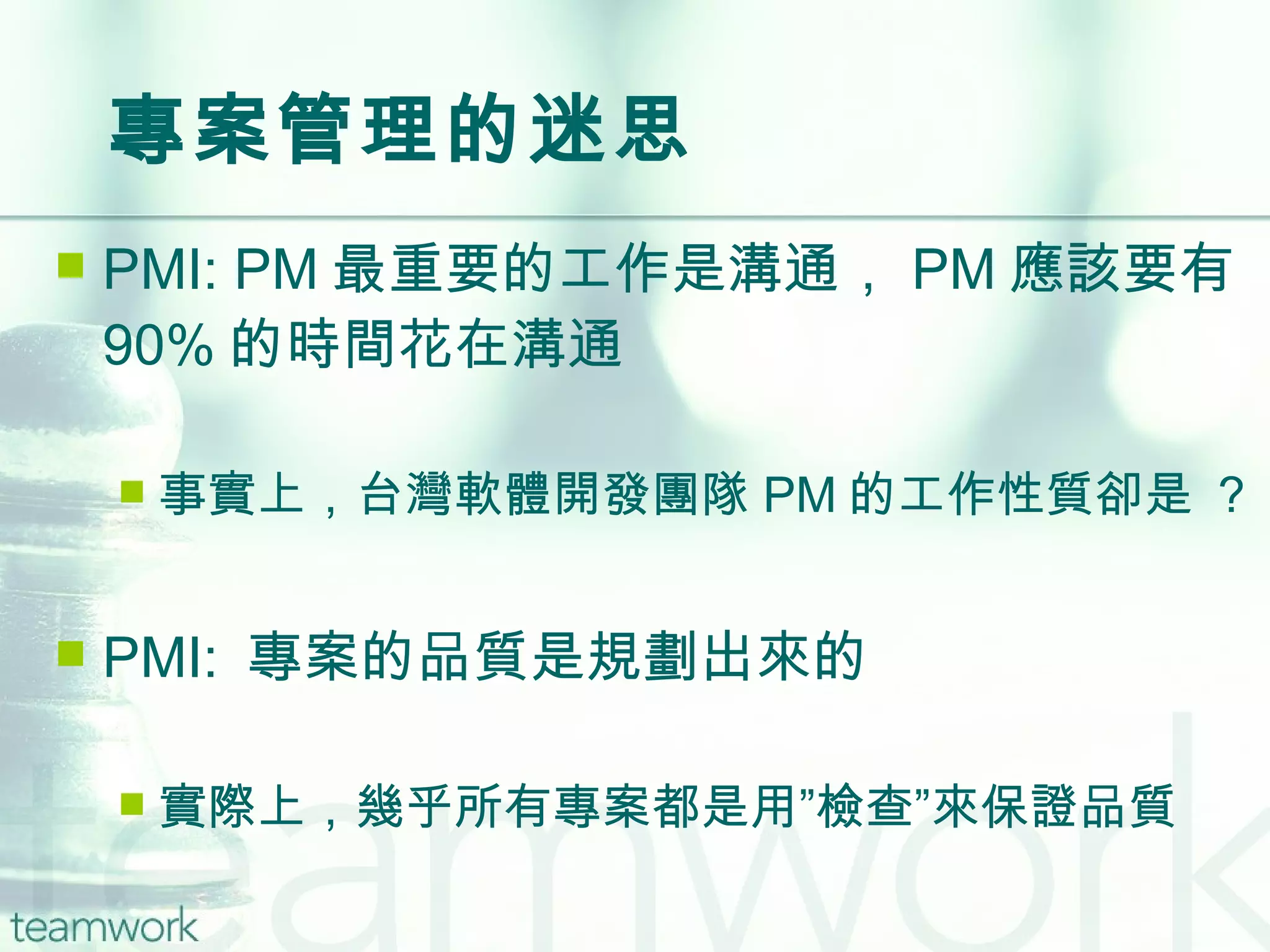 專案管理的迷思 PMI: PM 最重要的工作是溝通， PM 應該要有 90% 的時間花在溝通 事實上，台灣軟體開發團隊 PM 的工作性質卻是 ？ PMI:  專案的品質是規劃出來的 實際上，幾乎所有專案都是用”檢查”來保證品質 