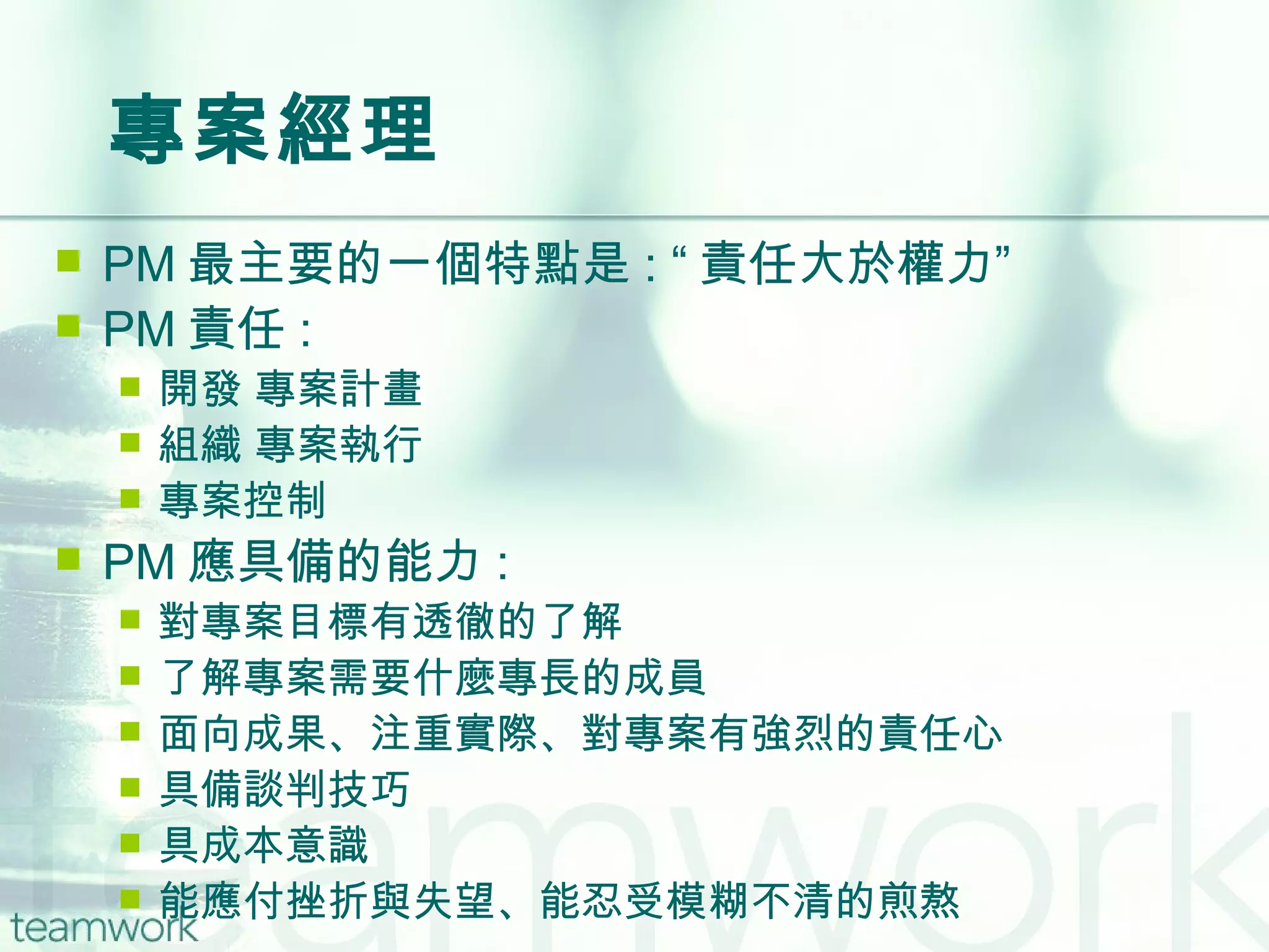 專案經理 PM 最主要的一個特點是 : “ 責任大於權力” PM 責任 : 開發 專案計畫 組織 專案執行 專案控制 PM 應具備的能力 : 對專案目標有透徹的了解 了解專案需要什麼專長的成員 面向成果、注重實際、對專案有強烈的責任心 具備談判技巧 具成本意識 能應付挫折與失望、能忍受模糊不清的煎熬 