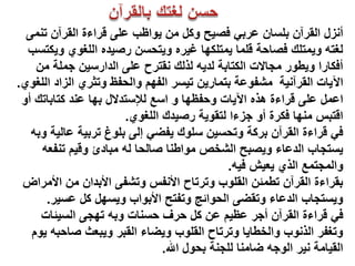 ‫أٔضي اٌمشآْ ثٍسبْ ػشثً فصٍخ ٚوً ِٓ ٌٛاظت ػٍى لشاءح اٌمشآْ تّٕى‬
  ‫ٌغتٗ ٌّٚتٍه فصبدخ لٍّب ٌّتٍىٙب غٍشٖ ٌٚتذسٓ سصٍذٖ اٌٍغٛي ٌٚىتست‬
    ‫أفىبسا ٌٚطٛس ِجبالد اٌىتبثخ ٌذٌٗ ٌزٌه ٔمتشح ػٍى اٌذاسسٍٓ جٍّخ ِٓ‬
‫اٌَبد اٌمشآٍٔخ ِشفٛػخ ثتّبسٌٓ تٍسش اٌفُٙ ٚاٌذفظ ٚتثشي اٌضاد اٌٍغٛي.‬
 ‫اػًّ ػٍى لشاءح ٘زٖ اٌَبد ٚدفظٙب ٚ اسغ ٌإلستذالي ثٙب ػٕذ وتبثبته أٚ‬
                        ‫التجس ِٕٙب فىشح أٚ جضءا ٌتمٌٛخ سصٍذن اٌٍغٛي.‬
   ‫فً لشاءح اٌمشآْ ثشوخ ٚتذسٍٓ سٍٛن ٌفضً إٌى ثٍٛؽ تشثٍخ ػبٌٍخ ٚثٗ‬
     ‫ٌستجبة اٌذػبء ٌٚصجخ اٌشخص ِٛاطٕب صبٌذب ٌٗ ِجبدئ ٚلٍُ تٕفؼٗ‬
                                              ‫ٚاٌّجتّغ اٌزي ٌؼٍش فٍٗ.‬
 ‫ثمشاءح اٌمشآْ تطّئٓ اٌمٍٛة ٚتشتبح األٔفس ٚتشفى األثذاْ ِٓ األِشاض‬
      ‫ٌٚستجبة اٌذػبء ٚتمضى اٌذٛائج ٚتفتخ األثٛاة ٌٚسًٙ وً ػسٍش.‬
     ‫فً لشاءح اٌمشآْ أجش ػظٍُ ػٓ وً دشف دسٕبد ٚثٗ تٙجى اٌسٍئبد‬
   ‫ٚتغفش اٌزٔٛة ٚاٌخطبٌب ٚتشتبح اٌمٍٛة ٌٚضبء اٌمجش ٌٚجؼث صبدجٗ ٌَٛ‬
                                ‫اٌمٍبِخ ٍٔش اٌٛجٗ ضبِٕب ٌٍجٕخ ثذٛي اهلل.‬
 