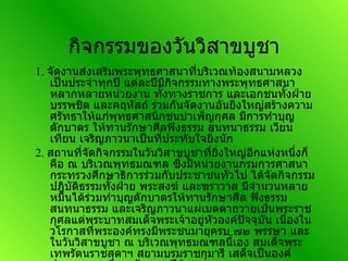 กิจกรรมของวันวิสาขบูชา 1.  จัดงานส่งเสริมพระพุทธศาสนาที่บริเวณท้องสนามหลวงเป็นประจำทุกปี แต่ละปีมีกิจกรรมทางพระพุทธศาสนาหลากหลายหน่วยงาน ทั้งทางราชการ และเอกชนทั้งฝ่ายบรรพชิต และคฤหัสถ์ ร่วมกันจัดงานอันยิ่งใหญ่สร้างความศรัทธาให้แก่พุทธศาสนิกชนบำเพ็ญกุศล มีการทำบุญตักบาตร ให้ทานรักษาศีลฟังธรรม สนทนาธรรม เวียนเทียน เจริญภาวนาเป็นที่ประทับใจยิ่งนัก  2.  สถานที่จัดกิจกรรมในวันวิสาขบูชาที่ยิ่งใหญ่อีกแห่งหนึ่งก็คือ ณ บริเวณพุทธมณฑล ซึ่งมีหน่วยงานกรมการศาสนา กระทรวงศึกษาธิการร่วมกับประชาชนทั่วไป ได้จัดกิจกรรมปฎิบัติธรรมทั้งฝ่าย พระสงฆ์ และฆราวาส มีจำนวนหลายหมื่นได้ร่วมทำบุญตักบาตรให้ทานรักษาศีล ฟังธรรม สนทนาธรรม และเจริญภาวนาแผ่เมตตาถวายเป๋นพระราชกุศลแด่พระบาทสมเด็จพระเจ้าอยู่หัวองค์ปัจจุบัน เนื่องในวโรกาสที่พระองค์ทรงมีพระชนมายุครบ ๗๒ พรรษา และในวันวิสาขบูชา ณ บริเวณพุทธมณฑลนี้เอง สมเด็จพระเทพรัตนราชสุดาฯ สยามบรมราชกุมารี เสด็จเป็นองค์ประธานทรงเวียนเทียนทุกปีด้วย  