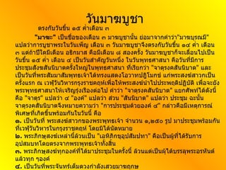 วันมาฆบูชา ตรงกับวันขึ้น ๑๕ ค่ำเดือน ๓ " มาฆะ "   เป็นชื่อของเดือน ๓ มาฆบูชานั้น ย่อมาจากคำว่า " มาฆบุรณมี "  แปลว่าการบูชาพระในวันเพ็ญ เดือน ๓ วันมาฆบูชาจึงตรงกับวันขึ้น ๑๔ ค่ำ เดือน ๓ แต่ถ้าปีใดมีเดือน อธิกมาส คือมีเดือน ๘ สองครั้ง วันมาฆบูชาก็จะเลื่อนไปเป็นวันขึ้น ๑๕ ค่ำ เดือน ๔ เป็นวันสำคัญวันหนึ่ง ในวันพุทธศาสนา คือวันที่มีการประชุมสังฆสันนิบาตครั้งใหญ่ในพุทธศาสนา ที่เรียกว่า  " จาตุรงคสันนิบาต "  และเป็นวันที่พระสัมมาสัมพุทธเจ้าได้ทรงแสดงโอวาทปฎิโมกข์ แก่พระสงฆ์สาวกเป็นครั้งแรก ณ เวฬุวันวิหารกรุงราชคฤห์เพื่อให้พระสงฆ์นำไปประพฤติปฏิบัติ เพื่อจะยังพระพุทธศาสนาให้เจริญรุ่งเรืองต่อไป คำว่า  " จาตุรงคสันนิบาต "  แยกศัพท์ได้ดังนี้ คือ  " จาตุร "  แปลว่า ๔  " องค์ "  แปลว่า ส่วน  " สันนิบาต "  แปลว่า ประชุม ฉะนั้นจาตุรงคสันนิบาตจึงหมายความว่า  " การประชุมด้วยองค์ ๔ "  กล่าวคือมีเหตุการณ์พิเศษที่เกิดขึ้นพร้อมกันในวันนี้ คือ ๑ .   เป็นวันที่ พระสงฆ์สาวกของพระพุทธเจ้า จำนวน ๑ , ๒๕๐ รูป มาประชุมพร้อมกันที่เวฬุวันวิหารในกรุงราชคฤห์ โดยมิได้นัดหมาย ๒ .   พระภิกษุสงฆ์เหล่านี้ล้วนเป็น  " เอหิภิกขุอุปสัมปทา "  คือเป็นผู้ที่ได้รับการอุปสมบทโดยตรงจากพระพุทธเจ้าทั้งสิ้น ๓ .   พระภิกษุสงฆ์ทุกองค์ที่ได้มาประชุมในครั้งนี้ ล้วนแต่เป็นผุ้ได้บรรลุพระอรหันต์แล้วทุก ๆองค์ ๔ .   เป็นวันที่พระจันทร์เต็มดวงกำลังเสวยมาฆฤกษ     การปฎิบัติตนสำหรับพุทธศาสนาในวันนี้ก็คือ การทำบุญ ตักบาตรในตอนเช้า หรือไม่ก็จัดหาอาหารคาวหวานไปทำบุญฟังเทศน์ที่วัด ตอนบ่ายฟังพระแสดงพระธรรมเทศนา ในตอนกลางคืน จะพากันนำดอกไม้ ธูปเทียน ไปที่วัดเพื่อชุมนุมกันทำพิธีเวียนเทียน รอบพระอุโบสถ พร้อมกับพระภิกษุสงฆ์โดยเจ้าอาวาสจะนำว่า นะโม ๓ จบ จากนั้นกล่าวคำ ถวาย ดอกไม้ธูปเทียน ทุกคนว่าตาม จบแล้วเดิน เวียนขวา ตลอดเวลาให้ระลึกถึง พระพุทธคุณ พระธรรมคุณ พระสังฆคุณ จนครบ ๓ รอบ แล้วนำดอกไม้ ธูปเทียนไปปักบูชาตามที่ทางวัด เตรียมไว้ เป็นอันเสร็จพิธี  