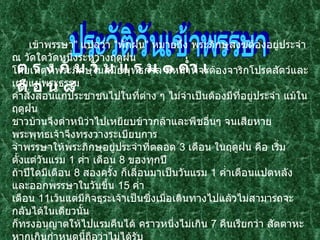 ประวัติวันเข้าพรรษา ต ร ง กั บ วั น แ ร ม ๑ ค่ำ เ ดื อ น ๘   เข้าพรรษา "  แปลว่า  " พักฝน "  หมายถึง พระภิกษุสงฆ์ต้องอยู่ประจำ ณ วัดใดวัดหนึ่งระหว่างฤดูฝน  โดยเหตุที่พระภิกษุในสมัยพุทธกาล มีหน้าที่จะต้องจาริกโปรดสัตว์และเผยแผ่พระธรรม คำสั่งสอนแก่ประชาชนไปในที่ต่าง ๆ ไม่จำเป็นต้องมีที่อยู่ประจำ แม้ในฤดูฝน  ชาวบ้านจึงตำหนิว่าไปเหยียบข้าวกล้าและพืชอื่นๆ จนเสียหาย พระพุทธเจ้าจึงทรงวางระเบียบการ จำพรรษาให้พระภิกษุอยู่ประจำที่ตลอด  3  เดือน ในฤดูฝน คือ เริ่มตั้งแต่วันแรม  1  ค่ำ เดือน  8  ของทุกปี  ถ้าปีใดมีเดือน  8  สองครั้ง ก็เลื่อนมาเป็นวันแรม  1  ค่ำเดือนแปดหลัง และออกพรรษาในวันขึ้น  15  ค่ำ  เดือน  11 เว้นแต่มีกิจธุระเจ้าเป็นซึ่งเมื่อเดินทางไปแล้วไม่สามารถจะกลับได้ในเดียวนั้น ก็ทรงอนุญาตให้ไปแรมคืนได้ คราวหนึ่งไม่เกิน  7  คืนเรียกว่า สัตตาหะ หากเกินกำหนดนี้ถือว่าไม่ได้รับ   
