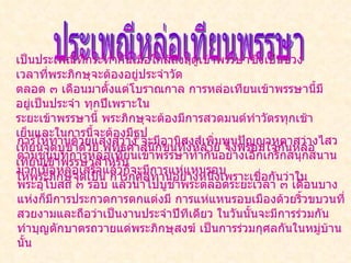 ประเพณีหล่อเทียนพรรษา เป็นประเพณีที่กระทำกันเมื่อใกล้ถึงฤดูเข้าพรรษาซึ่งเป็นช่วงเวลาที่พระภิกษุจะต้องอยู่ประจำวัด ตลอด ๓ เดือนมาตั้งแต่โบราณกาล การหล่อเทียนเข้าพรรษานี้มีอยู่เป็นประจำ ทุกปีเพราะใน ระยะเข้าพรรษานี้ พระภิกษุจะต้องมีการสวดมนต์ทำวัตรทุกเช้าเย็นและในการนี้จะต้องมีธูป  เทียนจุดบูชาด้วย พุทธศาสนิกชนทั้งหลาย จึงพร้อมใจกันหล่อเทียนเข้าพรรษาสำหรับ ให้พระภิกษุจุดเป็น การกุศลทานอย่างหนึ่งเพราะเชื่อกันว่าใน  การให้ทานด้วยแสงสว่าง จะมีอานิสงส์เพิ่มพูนปัญญาหูตาสว่างไสว ตามชนบทการหล่อเทียนเข้าพรรษาทำกันอย่างเอิกเกริกสนุกสนานมากเมื่อหล่อเสร็จแล้วก็จะมีการแห่แหนรอบ พระอุโบสถ ๓ รอบ แล้วนำไปบูชาพระตลอดระยะเวลา ๓ เดือนบางแห่งก็มีการประกวดการตกแต่งมี การแห่แหนรอบเมืองด้วยริ้วขบวนที่สวยงามและถือว่าเป็นงานประจำปีทีเดียว ในวันนั้นจะมีการร่วมกันทำบุญตักบาตรถวายแด่พระภิกษุสงฆ์ เป็นการร่วมกุศลกันในหมู่บ้านนั้น 