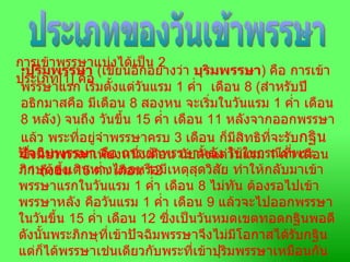 ประเภทของวันเข้าพรรษา การเข้าพรรษาแบ่งได้เป็น  2  ประเภท [1]  คือ   ปุริมพรรษา   ( เขียนอีกอย่างว่า  บุริมพรรษา )  คือ การเข้าพรรษาแรก เริ่มตั้งแต่วันแรม  1  ค่ำ  เดือน  8 ( สำหรับปีอธิกมาสคือ มีเดือน  8  สองหน จะเริ่มในวันแรม  1  ค่ำ เดือน  8  หลัง )  จนถึง วันขึ้น  15  ค่ำ เดือน  11  หลังจากออกพรรษาแล้ว พระที่อยู่จำพรรษาครบ  3  เดือน ก็มีสิทธิที่จะรับ กฐิน ซึ่งมีช่วงเวลาเพียงหนึ่งเดือน นับตั้งแต่วันแรม  1  ค่ำ เดือน  11  ถึงขึ้น  15  ค่ำ เดือน  12  ปัจฉิมพรรษา  คือ การเข้าพรรษาหลัง ใช้ในกรณีที่พระภิกษุต้องเดินทางไกลหรือมีเหตุสุดวิสัย ทำให้กลับมาเข้าพรรษาแรกในวันแรม  1  ค่ำ เดือน  8  ไม่ทัน ต้องรอไปเข้าพรรษาหลัง คือวันแรม  1  ค่ำ เดือน  9  แล้วจะไปออกพรรษาในวันขึ้น  15  ค่ำ เดือน  12  ซึ่งเป็นวันหมดเขตทอดกฐินพอดี ดังนั้นพระภิกษุที่เข้าปัจฉิมพรรษาจึงไม่มีโอกาสได้รับกฐิน แต่ก็ได้พรรษาเช่นเดียวกับพระที่เข้าปุริมพรรษาเหมือนกัน   