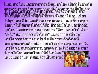 ในหมู่ชาวไทยและชาวลาวริมฝั่งแม่น้ำโขง เชื่อว่าในช่วงวันออกพรรษา จะเกิดปรากฏการณ์บั้งไฟพญานาคขึ้นในเวลากลางคืน ที่จังหวัดหนองคาย ในวันออกพรรษานี้กิจที่ชาวบ้านมักจะกระทำก็คือ การบำเพ็ญกุศล เช่น ทำบุญตักบาตร จัดดอกไม้ ธูป เทียน ไปบูชาพระที่วัด และฟังพระธรรมเทศนา ของที่ชาวพุทธนิยมนำไปใส่บาตรในวันนี้ก็คือ ข้าวต้มมัดไต้ และข้าวต้มลูกโยน และการร่วมกุศลกรรมการ  " ตักบาตรเทโว "  คำว่า  " เทโว "  ย่อมาจาก " เทโวโรหน "  แปลว่าการเสด็จจากเทวโลกการตักบาตรเทโว จึงเป็นการระลึกถึงวันที่ พระพุทธองค์เสด็จกลับจากการโปรด พระพุทธมารดาในเทวโลก ประเพณีการทำบุญกุศล เนื่องในวันออกพรรษานี้ ทุกวัดในประเทศไทย ก็มีพิธีเหมือนกันหมด จะผิดกันก็เพียงแต่สถานที่ ที่สมมติว่าเป็นสวรรค์ชั้นดาวดึงส์ เท่านั้น  
