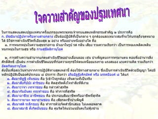 ใจความสำคัญของปฐมเทศนา ในการแสดงแสดงปฐมเทศนาครั้งแรกของพระพุทธเจ้าทรงแสดงหลักธรรมสำคัญ   ๒   ประการคือ ก .  มัชฌิมาปฏิปทาหรือทางสายกลาง   เป็นข้อปฏิบัติที่เป็นกลาง   ๆ   ถูกต้องและเหมาะสมที่จะให้บรรลุถึงจุดหมายได้   มิใช่การดำเนินชีวิตที่เอียงสุด   ๒   อย่าง   หรืออย่างหนึ่งอย่างใด   คือ     ๑ .  การหมกหมุ่นในความสุขทางกาย   มัวเมาในรูป   รส   กลิ่น   เสียง   รวมความเรียกว่า   เป็นการหลงเพลิดเพลินหมกหมุ่นในกามสุข   หรือ   กามสุขัลลิกานุโยค     ๒ .  การสร้างความลำบากแก่ตนดำเนินชีวิตอย่างเลื่อนลอย   เช่น   บำเพ็ญตบะการทรมานตน   คอยพึ่งอำนาจสิ่งศักดิ์สิทธิ์   เป็นต้น   การดำเนินชีวิตแบบที่ก่อความทุกข์ให้ตนเหนื่อยแรงกาย   แรงสมอง   แรงความคิด   รวมเรียกว่า   อัตตกิลมถานุโยค ดังนั้นเพื่อละเว้นห่างจากการปฏิบัติทางสุดเหล่านี้   ต้องใช้ทางสายกลาง   ซึ่งเป็นการดำเนินชีวิตด้วยปัญญา   โดยมีหลักปฏิบัติเป็นองค์ประกอบ   ๘   ประการ   เรียกว่า   อริยอัฏฐังคิกมัคค์   หรือ   มรรคมีองค์   ๘   ได้แก่        ๑ .  สัมมาทิฏฐิ   เห็นชอบ   คือ   รู้เข้าใจถูกต้อง   เห็นตามที่เป็นจริง       ๒ .  สัมมาสังกัปปะ   ดำริชอบ   คือ   คิดสุจริตตั้งใจทำสิ่งที่ดีงาม       ๓ .  สัมมาวาจา   เจรจาชอบ   คือ   กล่าวคำสุจริต       ๔ .  สัมมากัมมันตะ   กระทำชอบ   คือ   ทำการที่สุจริต       ๕ .  สัมมาอาชีวะ   อาชีพชอบ   คือ   ประกอบสัมมาชีพหรืออาชีพที่สุจริต       ๖ .  สัมมาวายามะ   พยายามชอบ   คือ   เพียรละชั่วบำเพ็ญดี       ๗ .  สัมมาสติ   ระลึกชอบ   คือ   ทำการด้วยจิตสำนึกเสมอ   ไม่เผลอพลาด       ๘ .  สัมมาสมาธิ   ตั้งจิตมั่นชอบ   คือ   คุมจิตให้แน่วแน่มั่นคงไม่ฟุ้งซ่าน                 