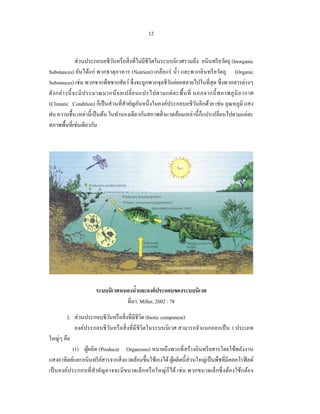 12


                ส่ วนประกอบอชีวนหรื อสิ่ งที่ไม่มีชีวิตในระบบนิ เวศรวมถึง อนินทรี ยวัตถุ (Inorganic
                                ั
Substances) อันได้แก่ พวกธาตุ อาหาร (Nutrient) เกลือแร่ นํ้า และพวกอินทรี ยวัตถุ (Organic
Substances) เช่น พวกซากพืชซากสัตว์ ซึ่ งจะถูกพวกจุลชีวนย่อยสลายไปในที่สุด ซึ่ งพวกสารต่างๆ
                                                            ั
ดัง กล่ า วนี้ จะมี ป ระมาณมากน้ อ ยเปลี่ ย นแปรไปตามแต่ ล ะพื้ น ที่ นอกจากนี้ สภาพภู มิ อ ากาศ
(Climatic Condition) ก็เป็ นส่ วนที่สาคัญอันหนึ่ งในองค์ประกอบอชีวนอีกด้วย เช่น อุณหภูมิ แสง
                                     ํ                                 ั
ฝน ความชื้น เหล่านี้ เป็ นต้น ในทํานองเดียวกันสภาพสิ่ งแวดล้อมเหล่านี้ ก็แปรเปลี่ยนไปตามแต่ละ
สภาพพื้นที่เช่นเดียวกัน




                      ระบบนิเวศหนองนําและองค์ ประกอบของระบบนิเวศ
                                      ้
                                 ที่มา: Miller, 2002 : 78

        2. ส่ วนประกอบชีวนหรื อสิ่ งที่มีชีวิต (biotic component)
                           ั
            องค์ประกอบชี วนหรื อสิ่ งที่มีชีวิตในระบบนิ เวศ สามารถจําแนกออกเป็ น 3 ประเภท
                             ั
ใหญ่ๆ คือ
           (1) ผูผลิต (Producer Organisms) หมายถึงพวกที่สร้างอินทรี ยสารโดยใช้พลังงาน
                 ้
แสงอาทิตย์และอนินทรี ยสารจากสิ่ งแวดล้อมขึ้นใช้เองได้ ผูผลิตนี้ส่วนใหญ่เป็ นพืชที่มีคลอโรฟิ ลด์
                         ์                                 ้
เป็ นองค์ประกอบที่ สํา คัญอาจจะมี ขนาดเล็กหรื อใหญ่ ก็ได้ เช่ น พวกขนาดเล็กซึ่ ง ต้องใช้กล้อง
 