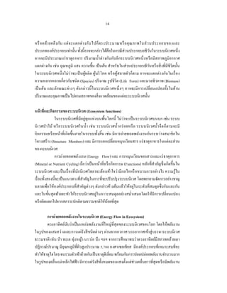 14


หรื อ คล้า ยคลึ ง กัน แต่ จ ะแตกต่ า งกันไปก็ต รงประมาณหรื อ คุ ณ ภาพในส่ ว นประกอบของและ
ประเภทองค์ประกอบเท่านั้น ทั้งนี้อาจจะกล่าวได้คือในกรณี ส่วนประกอบอชีวนในระบบนิเวศหนึ่ง
                                                                              ั
อาจจะมี ประมาณแร่ ธาตุอาหาร ปริ มาณนํ้าต่ างกันกับอีกระบบนิ เวศหนึ่ งหรื อมีสภาพภูมิอากาศ
แตกต่างกัน เช่น อุณหภูมิ แสง ความชื้ น เป็ นต้น สําหรับในส่ วนประกอบชีวนหรื อสิ่ งที่มีชีวิตนั้น
                                                                            ั
ในระบบนิ เวศหนึ่ งไม่ว่าจะเป็ นผูผลิต ผูบริ โภค หรื อผูสลายตัวก็ตาม อาจจะแตกต่างกันในเรื่ อง
                                     ้     ้           ้
ความหลากหลายเกี่ยวกับชนิด (Species) ปริ มาณ รู ปชีวิต (Life Form) และมวลชีวภาพ (Biomass)
เป็ นต้น และลักษณะต่างๆ ดังกล่ าวนี้ ในระบบนิ เวศหนึ่ งๆ อาจจะมี การเปลี่ยนแปลงทั้งในด้าน
ปริ มาณและคุณภาพเป็ นไปตามสภาพของสิ่ งแวดล้อมของแต่ละระบบนิเวศนั้น

หน้ าทีและกิจกรรมของระบบนิเวศ (Ecosystem functions)
        ่
               ในระบบนิเวศที่มีอยู่ทุกแห่ งบนพื้นโลกนี้ ไม่ว่าจะเป็ นระบบนิ เวศบนบก เช่น ระบบ
นิ เ วศป่ าไม้ หรื อ ระบบนิ เ วศในนํ้า เช่ น ระบบนิ เ วศนํ้า กร่ อ ยหรื อ ระบบนิ เ วศนํ้า จื ดก็ต ามจะมี
กิจกรรมหรื อหน้าที่เกิดขึ้นภายในระบบทั้งสิ้ น เช่น มีการถ่ายทอดพลังงานกันระหว่างสมาชิ กใน
โครงสร้าง (Structure Members) และ มีการแลกเปลี่ยนหมุนเวียนสาร แร่ ธาตุอาหารในแต่ละส่ วน
ของระบบนิเวศ
               การถ่ายทอดพลังงาน (Energy Flow) และ การหมุนเวียนของสารและแร่ ธาตุอาหาร
(Mineral or Nutrient Cycling) ถือว่าเป็ นหน้าที่หรื อกิจกรรม (Functions) หลักที่สาคัญซึ่ งเกิดขึ้นใน
                                                                                     ํ
ระบบนิ เวศ และเป็ นเรื่ องที่นกนิ เวศวิทยาจะต้องเข้าใจว่ามีกลไกหรื อขบวนการอย่างไร ความรู ้ใน
                                ั
เรื่ องทั้งสองนี้จะเป็ นแนวทางที่สาคัญในการที่จะปรับปรุ งระบบนิเวศ โดยพยายามจัดการอย่างชาญ
                                    ํ
ฉลาดเพื่อให้องค์ประกอบที่สาคัญต่างๆ ดังกล่าวข้างต้นแล้วให้อยู่ในระดับที่สมดุลซึ่ งกันและกัน
                                  ํ
และในขั้นสุ ดท้ายจะทําให้ระบบนิ เวศอยู่ในภาวะสมดุลอย่างสมํ่าเสมอโดยให้มีการเปลี่ยนแปลง
หรื อผิดแผกไปจากสภาวะปกติตามธรรมชาติให้นอยที่สุด  ้

        การถ่ ายทอดพลังงานในระบบนิเวศ (Energy Flow in Ecosystem)
        ดวงอาทิตย์นบว่าเป็ นแหล่งพลังงานที่ใหญ่ที่สุดของระบบนิ เวศของโลก โดยให้พลังงาน
                     ั
ในรู ปของแสงสว่างและการแผ่รังสี ชนิ ดต่างๆ ผ่านจากอวกาศ บรรยากาศเข้าสู่ บรรดาระบบนิ เวศ
ธรรมชาติ เช่น ป่ า ทะเล ทุ่งหญ้า นา บ่อ บึง ฯลฯ จากการศึกษาพบว่าดวงอาทิตย์มีสภาพคล้ายเตา
ปฏิกรณ์ปรมาณู มีอุณหภูมิที่ผิวสู งประมาณ 5,700 องศาเซลเซี ยส มีองค์ประกอบที่เหมาะสมที่จะ
ทําให้ธาตุไฮโดรเจนรวมตัวเข้าด้วยกันเป็ นธาตุฮีเลี่ยม พร้อมกับการปลดปล่อยพลังงานจํานวนมาก
ในรู ปของคลื่นแม่เหล็กไฟฟ้ า มีการแผ่รังสี ท้ งหมดของแสงตั้งแต่ช่วงคลื่นยาวที่สุดหรื อมีพลังงาน
                                              ั
 