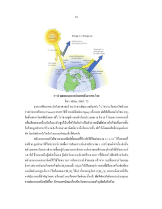 16




                            การถ่ ายทอดและการถ่ ายเทพลังงานของโลก
                                        ที่มา: Miller, 2002 : 75
          จากการศึกษาของนักวิทยาศาสตร์ พบว่า สารพิษบางชนิด เช่น ไนโตรเจนไดออกไซด์ และ
สารจําพวกฟรี ออน (Freon) จากการใช้น้ ายาเคมีฉีดพ่น (Spray) ทั้งหลาย ทําให้ปริ มาณโอโซน (O3)
                                            ํ
ในชั้นสตราโตสเฟี ยร์ลดลง (ชั้ นโอโซนอยูห่างจากผิวโลกประมาณ 15 ถึง 45 กิโลเมตร) นอกจากนี้
                                              ่
คลื่นเสี ยงของเครื่ องบินในระดับสู งก็เป็ นที่เข้าใจกันว่า เป็ นตัวการหนึ่ งที่ทาลายโอโซนซึ่ งหากชั้น
                                                                                ํ
โอโซนถูกทําลาย ปริ มาณรังสี จากดวงอาทิตย์จะมาถึงโลกมากขึ้น ทําให้เกิดผลเสี ยคือมนุ ษย์และ
สัตว์จะเกิดผิวหนังไหม้เกรี ยมและเกิดมะเร็ งที่ผวหนัง
                                                   ิ
          พลังงานการแผ่รังสี จากดวงอาทิตย์ท้ งหมดที่ชีวาลัยได้รับประมาณ 1.3 x 1023 กิโลคาลอรี่
                                                 ั
ต่อปี จะถูกนํามาใช้ในระบบนิ เวศเพื่อการสังเคราะห์ แสงประมาณ 1 เปอร์ เซนต์เท่านั้น ดังนั้น
                                    ่ ั
พลังงานของโลกทางชีวภาพขึ้นอยูกบขบวนการสังเคราะห์แสงของพืชและจุลินทรี ยที่สังเคราะห์     ์
แสงได้ ซึ่ งหมายถึ งผูผ ลิ ตนั้นเอง ผูผลิ ตในระบบนิ เ วศเป็ นพวกแรกที่ มีคลอโรฟิ ลล์สํา หรั บ จับ
                        ้             ้
พลังงานจากแสงอาทิ ตย์ไว้ใช้ในขบวนการสังเคราะห์ ด้วยแสง แล้วทําการเปลี่ ยนสารโมเลกุล
ง่ายๆ เช่น คาร์ บอนไดออกไซด์ (CO3) และนํ้า (H2O) ให้เป็ นสารประกอบที่มีโครงสร้างซับซ้อน
และมีพลังงานสู ง คือ คาร์ โบไฮเดรต (CH2O)n ได้แก่ นํ้าตาลกลูโคส (C6H12O6) นอกเหนือจากที่เป็ น
องค์ประกอบที่สาคัญโดยตรง คือ คาร์บอนไดออกไซด์และนํ้าแล้ว พืชสี เขียวยังต้องการแร่ ธาตุและ
                 ํ
สารประกอบอนินทรี ยอื่นๆ อีกหลายชนิดมาเกี่ยวข้องในขบวนการเจริ ญเติบโตอีกด้วย
                          ์
 