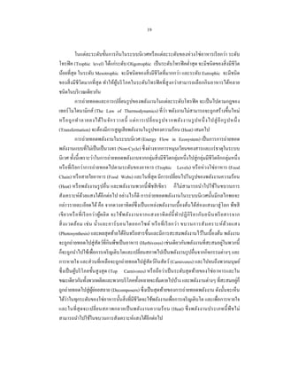 19


            ในแต่ละระดับขั้นการกินในระบบนิ เวศหรื อแต่ละระดับของห่ วงโซ่ อาหารเรี ยกว่า ระดับ
โทรฟิ ค (Trophic level) ได้แก่ระดับ Oligotrophic เป็ นระดับโทรฟิ คตํ่าสุ ด จะมีชนิดของสิ่ งมีชีวิต
น้อยที่สุด ในระดับ Mesotrophic จะมีชนิดของสิ่ งมีชีวิตที่มากกว่า และระดับ Eutrophic จะมีชนิด
ของสิ่ งมีชีวิตมากที่ สุด ทําให้ผูบริ โภคในระดับโทรฟิ คที่สูงกว่าสามารถเลือกกิ นอาหารได้หลาย
                                           ้
ชนิดในบริ เวณเดียวกัน
            การถ่ายทอดและการเปลี่ยนรู ปของพลังงานในแต่ละระดับโทรฟิ ค จะเป็ นไปตามกฎของ
เทอร์ โมไดนามิกส์ (The Law of Thermodynamics) ที่ว่า พลังงานไม่สามารถจะถูกสร้างขึ้นใหม่
หรื อถู ก ทํา ลายลงได้ ใ นจัก รวาลนี้ แต่ ก ารเปลี่ ย นรู ปจากพลัง งานรู ปหนึ่ งไปสู่ อี ก รู ปหนึ่ ง
(Transfermation) จะต้องมีการสู ญเสี ยพลังงานในรู ปของความร้อน (Heat) เสมอไป
            การถ่ายทอดพลังงานในระบบนิเวศ (Energy Flow in Ecosystem) เป็ นการการถ่ายทอด
พลังงานแบบที่ไม่เป็ นเป็ นวงจร (Non-Cycle) ซึ่งต่างจากการหมุนเวียนของสารและแร่ ธาตุในระบบ
นิเวศ ทั้งนี้เพราะว่าในการถ่ายทอดพลังงานจากกลุ่มสิ่ งมีชีวิตกลุ่มหนึ่งไปสู่ กลุ่มมีชีวิตอีกกลุ่มหนึ่ง
หรื อที่เรี ยกว่าการถ่ายทอดไปตามระดับของอาหาร (Trophic Levels) หรื อห่ วงโซ่ อาหาร (Food
Chain) หรื อสายใยอาหาร (Food Webs) และในที่สุด มีการเปลี่ยนไปในรู ปของพลังงานความร้อน
(Heat) หรื อพลังงานรู ปอื่น และพลังงานพวกนี้ พืชสี เขียว ก็ไม่สามารถนําไปใช้ในขบวนการ
สังเคราะห์ดวยแสงได้อีกต่อไป อย่างไรก็ดี การถ่ายทอดพลังงานในระบบนิ เวศนั้นมีกลไกพอจะ
                 ้
กล่าวรายละเอียดได้ คือ จากดวงอาทิตย์ซ่ ึ งเป็ นแหล่งพลังงานเบื้ องต้นได้ส่องแสงมาสู่ โลก พืชสี
เขี ย วหรื อ ที่ เ รี ย กว่ า ผู ้ผ ลิ ต จะใช้พ ลัง งานจากแสงอาทิ ต ย์น้ ี ทํา ปฏิ กิ ริ ย ากับ อนิ น ทรี ย สารจาก
สิ่ ง แวดล้อ ม เช่ น นํ้า และคาร์ บ อนไดออกไซด์ หรื อ ที่ เ รี ย กว่ า ขบวนการสั ง เคราะห์ ด้ว ยแสง
(Photosynthesis) และผลสุ ดท้ายได้อินทรี ยสารขึ้นและมีการสะสมพลังงานไว้ในเบื้องต้น พลังงาน
จะถูกถ่ายทอดไปสู่ สัตว์ที่กินพืชเป็ นอาหาร (Herbivores) เช่นเดียวกันพลังงานที่สะสมอยูในพวกนี้              ่
ก็จะถูกนําไปใช้เพื่อการเจริ ญเติบโตและเปลี่ยนสภาพไปเป็ นพลังงานรู ปอื่นจากกิจกรรมต่างๆ และ
การหายใจ และส่ วนที่เหลือจะถูกถ่ายทอดไปสู่ สัตว์กินสัตว์ (Carnivores) และไปจนถึงพวกมนุษย์
ซึ่ งเป็ นผูบริ โภคขั้นสู งสุ ด (Top Carnivores) หรื อถือว่าเป็ นระดับสุ ดท้ายของโซ่ อาหารและใน
            ้
ขณะเดียวกันทั้งพวกผลิตและพวกบริ โภคทั้งหลายจะล้มตายไปบ้าง และพลังงานต่างๆ ที่สะสมอยูก็                           ่
ถูกถ่ายทอดไปสู่ ผยอยสลาย (Decomposers) ซึ่ งเป็ นสุ ดท้ายของการถ่ายทอดพลังงาน ดังนั้นจะเห็น
                         ู้ ่
ได้ว่าในทุกระดับของโซ่อาหารนั้นสิ่ งที่มีชีวิตจะใช้พลังงานเพือการเจริ ญเติบโต และเพื่อการหายใจ
                                                                      ่
และในที่ สุด จะเปลี่ ย นสภาพกลายเป็ นพลังงานความร้ อ น (Heat) ซึ่ ง พลัง งานประเภทนี้ พืช ไม่
สามารถนําไปใช้ในขบวนการสังเคราะห์แสงได้อีกต่อไป
 