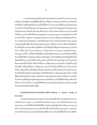 22


                  ระบบนิ เวศของสังคมใดสังคมหนึ่ งโดยหลักของธรรมชาติแล้ว จะสามารถควบคุม
องค์ประกอบสําคัญไม่ว่าจะเป็ นผูผลิต ผูบริ โภค หรื อผูสลาย ตลอดจนพวกอชีวนต่างๆ ด้วยตัวมัน
                                     ้      ้           ้                         ั
          ่
เองให้อยูในระดับที่สมดุลซึ่ งกันและกันได้ ทั้งนี้ เพราะว่าในระบบนิเวศที่เป็ นธรรมชาติและไม่ถูก
รบกวน มีการปรับปรุ งซ่ อมแซม (Self-Maintenance) และมีการกําหนดกฎเกณฑ์ (Self-Regulation)
ในตัวมันเองอย่างเบ็ดเสร็ จ ซึ่ งลักษณะทั้งสองประการนี้ รวมกันหมายถึงขบวนการธรรมชาติ ที่
เกิ ดขึ้นในระบบนิ เวศเพื่อให้เกิ ดความสมดุ ลในระบบ (Homeostasis) ความสมดุ ลดังกล่าวทําให้
ระบบนิ เวศนั้นๆ อยู่ในสภาวะสมดุ ลอย่างสมํ่าเสมอและมี การเปลี่ยนแปลงหรื อผิดแผกไปจาก
สภาวะปกติตามธรรมชาติน้อยมาก แต่ในปั จจุบนพบว่าในระบบนิ เวศหลายด้านขาดความสมดุล
                                                  ั
และมีการสู ญเสี ยเกิดขึ้น เนื่องจากมีสาเหตุหลายประการ เป็ นต้นว่า ประชากรเพิ่มมากขึ้นทุกปี และ
มีการใช้ทรัพยากรธรรมชาติอย่างฟุ่ มเฟื อย และไม่ได้คานึ งถึงพื้นฐานนิ เวศวิทยาและระบบนิ เวศ
                                                          ํ
นอกจากนี้ มี ก ารสร้ า งโรงงานอุ ต สาหกรรม ซึ่ งปราศจากการควบคุ ม การปลดปล่ อ ยมลสาร
(Pollutants) มากขึ้น การใช้ยาฆ่าวัชพืชเพื่อการเพิ่มผลผลิตทางเกษตรกรรมมากขึ้น สิ่ งเหล่านี้ เป็ น
ส่ วนหนึ่งที่ทาให้ภาวะสมดุลขององค์ประกอบสําคัญในระบบนิเวศเปลี่ยนแปลงหรื อสู ญเสี ยไป เมื่อ
                ํ
เกิดผลเสี ยขึ้นในระบบนิเวศเป็ นอย่างนี้ความรู ้ความเข้าใจเกี่ยวกับรายละเอียดต่างๆ ในระบบนิเวศ
ทั้งหลายย่อมเป็ นสิ่ งจําเป็ น เพื่อนําไปใช้ในการแก้ปัญหาของระบบนิ เวศนั้นๆ ให้ถูกต้องและมี
ประสิ ทธิ ภาพที่ สุด ทั้ง นี้ เพราะว่า ปั ญหาของระบบนิ เวศไม่ ใช่ จะเกิ ดขึ้ นในระบบใดระบบหนึ่ ง
เท่านั้น แต่มกจะเกี่ยวโยงกันเป็ นลูกโซ่ไปสู่ ระบบนิเวศประเภทอื่นๆ อีกด้วย ตัวอย่างเช่น ในระบบ
              ั
นิเวศป่ าไม้ เมื่อป่ าถูกทําลายแล้วผลเสี ยหายจะมีไปถึงสัตว์ป่า การพังทลายของดินและอื่นๆ อย่างนี้
เป็ นต้น ดังนั้นสรุ ปแล้วความรู ้ความเข้าใจในระบบนิเวศในทุกด้าน ทุกสาขา เป็ นต้นว่า ความเข้าใจ
ในสภาพความเป็ นอยูของกลุ่มสังคมตลอดจนความสัมพันธ์ระหว่างสิ่ งที่มีชีวิตกับสิ่ งแวดล้อม ก็จะ
                         ่
เป็ นแนวทางในการจัดการวางแผนเพื่อใช้ทรัพยากรธรรมชาติอย่างชาญฉลาดและเกิดความสมดุล
ในธรรมชาติอย่างมีประสิ ทธิภาพที่สุด

       การหมุนเวียนของสารและแร่ ธาตุในระบบนิเวศ (Mineral or Nutrient Cycling in
Ecosystem)
       การหมุนเวียนของสารและแร่ ธาตุอาหารในระบบนิเวศนั้น เป็ นการถ่ายทอดสารในระหว่าง
ระดับของอาหาร (Trophic Levels) หรื อในห่วงโซ่อาหาร (Food Chain) หรื อสายใยอาหาร (Food
Web) และระหว่างสิ่ งที่มีชีวิตกับสิ่ งที่ไม่มีชีวิต โดยถ่ายทอดกันเป็ นวัฏจักรหรื อวงจร (Cycle) แต่
อัตราการถ่ายทอดแร่ ธาตุอาหารจากระดับหนึ่ งไปอีกระดับหนึ่ งนั้นจะแตกต่างกัน การหมุนเวียน
ของสารหรื อแร่ ธาตุในระบบนิ เวศจะมีวฏจักรพอที่จะกล่าวรายละเอียดได้ดงนี้ คือ เริ่ มแรกทีเดียว
                                           ั                                 ั
 