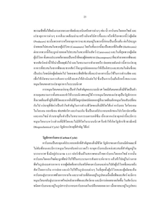 23


พรรณพืชซึ่ งได้พลังงานจากดวงอาทิตย์และอนิ นทรี ยสารต่างๆ เช่น นํ้า คาร์ บอนไดออกไซด์ และ
แร่ ธ าตุ อ าหารต่ า งๆ จากสิ่ ง แวดล้อ มนํา มาสร้ า งอิ นทรี ย สารขึ้ น เอง หรื อ ที่ เ รี ย กพวกนี้ ว่า ผูผ ลิ ต
                                                                   ์                                            ้
(Producers) ฉะนั้นพวกสารหรื อธาตุอาหารจะสะสมอยู่ในพวกนี้ ก่อนเป็ นเบื้ องต้น ต่ อไปจะถูก
ถ่ายทอดไปสะสมในพวกผูบริ โภค (Consumers) โดยในขั้นแรกนี้จะเป็ นพวกที่กินพืช (Herbivores)
                                ้
ต่ อจากพวกนี้ ก็จะถูกถ่ า ยทอดไปสะสมในพวกที่ กินสั ตว์ (Carnivores) และในที่ สุดพวกผูผลิ ต                        ้
                                                               ้่
ผูบริ โภค ทั้งสองประเภทก็ตายลงเป็ นหน้าที่ของผูยอยสลาย (Decomposers) ที่จะทําลายซากพืชและ
    ้
ซากสัตว์เหล่านี้ ให้เน่าเปื่ อยผุพงไป และในขบวนการทําลายหรื อ ย่อยสลายดังกล่าวนี้ สารแร่ ธาตุ
                                       ั
อาหารที่สะสมในซากพืชและซากสัตว์ ก็จะถูกปล่อยออกมาให้เป็ นอิสระและสะสมในดินซึ่ งจะ
เป็ นประโยชน์ต่อผูผลิตต่ อไป โดยเฉพาะพืชสี เขียวซึ่ งจะนําเอาสารนี้ มาใช้ในการดํารงชี พ และ
                        ้
เพื่ อ ให้เ กิ ด ขบวนการสั ง เคราะห์ ด้ว ยแสงให้ดา เนิ นต่ อ ไป ซึ่ ง เป็ นการเริ่ ม ต้นอี ก ครั้ งของวงจร
                                                             ํ
หมุนเวียนของสารแร่ ธาตุอาหารในระบบนิเวศ
            การหมุนเวียนของแร่ ธาตุ เป็ นหัวใจสําคัญของระบบนิเวศ โดยมีสังคมของสิ่ งมีชีวิตเป็ นตัว
ควบคุมขบวนการทั้งสองและทําให้ระบบนิ เวศคงอยู่ได้ การหมุนเวียนของแร่ ธาตุเป็ นวัฏจักรจาก
สิ่ งแวดล้อมเข้าสู่ สิ่งมีชีวิตและจากสิ่ งมีชีวิตถูกปลดปล่อยออกสู่ สิ่งแวดล้อมอีกหมุนเวียนสับเปลี่ยน
กันไป แร่ ธาตุที่จดว่าเป็ นหัวใจสําคัญในการดํารงชี วิตของสิ่ งมีชีวิตได้แก่ คาร์ บอน ไฮโดรเจน
                     ั
ไนโตรเจน ออกซิ เจน ฟอสฟอรัส และกํามะถัน ซึ่ งเป็ นองค์ประกอบหลักของโปรโตรปลาสซึ ม
และเอนไซม์ ส่ ว นธาตุ อื่ น จํา เป็ นในขบวนการเมตาบอลิ ซึ ม เนื่ อ งจากแร่ ธ าตุ เ หล่ า นี้ จ ะมี ก าร
หมุ น เวี ย นระหว่ า งส่ ว นที่ มี ชี วิ ต และไม่ มี ชี วิ ต ในระบบนิ เ วศ จึ ง ทํา ให้ เ กิ ด วัฏ จัก รชี ว ธรณี เ คมี
(Biogeochemical Cycle) วัฏจักรแร่ ธาตุที่สาคัญ ได้แก่
                                                  ํ

         วัฏจักรคาร์ บอน (Carbon Cycle)
         คาร์ บอนเป็ นธาตุองค์ประกอบหลักที่สาคัญของสิ่ งมีชีวิต วัฏจักรของคาร์ บอนมีลกษณะที่
                                                  ํ                                              ั
ไม่ ซับ ซ้อ นและมี ก ารหมุ น เวี ย นกลับ อย่ า งรวดเร็ ว ธาตุ ค าร์ บ อนมี แ หล่ ง สะสมที่ สํา คัญ อยู่ใ น
บรรยากาศ ซึ่ ง มี อ ยู่ป ระมาณ 0.03 เปอร์ เ ซ็ น ต์ใ นสภาพของก๊ า ซคาร์ บ อนไดออกไซด์ จากนั้น
คาร์ บอนไดออกไซด์จะถูกพืชนําไปใช้ในกระบวนการสังเคราะห์อาหาร แล้วเข้าไปอยูในร่ างกาย            ่
พืชในรู ปแบบสารอาหาร จากผูผลิตคือสารอินทรี ยของคาร์ บอนจะผ่านไปยังผูบริ โภคซึ่ งหมายถึง
                                  ้                   ์                              ้
สัต ว์โ ดยการกิ น การย่อ ย และนํา ไปใช้ใ นรู ป แบบต่ า งๆ ในที่ สุ ดทั้ง ผูบ ริ โ ภคและผูผ ลิ ต จะคื น
                                                                              ้              ้
คาร์บอนสู่ บรรยากาศด้วยการหายใจ และบางส่ วนที่ยงคงอยูในรู ปของเนื้อเยือพืชและสัตว์ จะมีการ
                                                        ั      ่                 ่
หมุนเวียนกลับสู่ บรรยากาศใหม่หลังจากพืชและสัตว์ตาย และมีการย่อยสลายเกิดขึ้น ในสัตว์บาง
ชนิ ดคาร์ บอนจะอยู่ในรู ปสารประกอบคาร์ บอเนตในเปลื อกตลอดเวลา เมื่ อตายจะอยู่ในรู ปของ
 