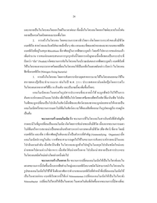 26


และกลายเป็ นไนโตรเจนไดออกไซด์ในเวลาต่อมา ซึ่ งเมื่อไนโตรเจนไดออกไซด์ละลายในนํ้าฝน
กลายเป็ นกรดไนตริ คตกลงมาบนพื้นโลก
           2. การตรึ งไนโตรเจน โดยขบวนการทางชี ว วิทยา เกิ ดโดยการกระทําของสิ่ ง มี ชีวิ ต
แบคทีเรี ย สาหร่ ายและอินทรี ยขนาดเล็กอื่นๆ เช่น แหนแดง ที่พบแพร่ หลายและทราบบทบาทดีคือ
                                 ์
แบคทีเรี ยที่อยู่ในสกุล Rhizobium ที่อาศัยอยู่ในรากพืชตระกูลถัว โดยเข้าไปทางรากขนอ่อนแล้ว
                                                                    ่
เพิ่มจํานวน รากขนอ่อนตอบสนองการบุ กรุ กอันนี้ โดยการเจริ ญของเนื้ อเยื่อพองเป็ นกระเปาะที่
เรี ยกว่า “ปม” (Nodule) เกิดขบวนการจับไนโตรเจนในบริ เวณปมของรากพืชตระกูลถัว แบคทีเรี ยที่ ่
ใช้ในโตรเจนจากบรรยากาศโดยเปลี่ยนไนโตรเจนให้เป็ นเกลือไนเตรตดังกล่าว เรี ยกว่า ไนโตรเจน
ฟิ กซิ่งแบคทีเรี ย (Nitrogen fixing bacteria)
           3. การตรึ งไนโตรเจน โดยการสังเคราะห์ทางอุตสาหกรรม จะได้ไนโตรเจนออกมาใช้ใน
สภาพของปุ๋ ยปี ละจํา นวนมาก เช่ น ในปี พ.ศ. 2511 ประเทศเยอรมัน ผลิ ต ปุ๋ ยโดยการตรึ ง
ไนโตรเจนจากอากาศได้ถึง 30 ล้านตัน และปริ มาณนี้จะเพิ่มขึ้นเรื่ อยๆ
           แอมโมเนี ย และไนเตรตในรู ป สารประกอบที่ ล ะลายนํ้า ได้ จะถู ก พื ช นํา ไปใช้ใ นการ
สังเคราะห์กรดอะมิโนและโปรตีน เพื่อใช้เป็ นโปรโตพลาสซึ มของพืชหรื อสัตว์ที่มากินพืช โปรตีน
ในพืชจะถูกเปลี่ยนเป็ นโปรตี นในสัตว์เมื่ อพืชและสัตว์ตายลงซากจะถูกย่อยสลายให้กลายเป็ น
แอมโมเนียหรื อขบวนการเมตาโบลิซึมในสัตว์เอง จะได้ของเสี ยที่ออกมาในรู ปของยูเรี ย กรดยูริค
เป็ นต้น
                    ขบวนการสร้ างแอมโมเนีย คือ ขบวนการที่ไนโตรเจนในสารอินทรี ยที่สาคัญคือ   ์ ํ
กรดอะมิโนที่ถูกเปลี่ยนเป็ นแอมโมเนี ย เกิดโดยการขับถ่ายของสิ่ งมีชีวิต เนื่ องจากขบวนการเมตา
โบลิซึมหรื อการสลายเน่ าเปื่ อยของอินทรี ยสารจากร่ างกายของสิ่ งมี ชีวิต (พืช-สัตว์) ที่ ตาย โดยมี
แบคทีเรี ย และเห็ด ราที่อาศัยอยู่ในดินและนํ้าเป็ นตัวการที่สําคัญ (Ammonifying Organism) เมื่อ
แอมโมเนี ยปรากฏในดิ น รากพืชจะสามารถดู ดไปใช้ในขบวนการสังเคราะห์ กรดอะมิ โ นและ
โปรตี นตามลํา ดับ เมื่ อสัตว์กินพืช ไนโตรเจนจะถูกย้า ยไปอยู่ในโมเลกุลโปรตี นชนิ ดใหม่ และ
ถ่ า ยทอดไปตามห่ ว งโซ่ อ าหาร เมื่ อ สั ต ว์ข ับ ถ่ า ยหรื อ ตาย โปรตี น เน่ า สลายเป็ นสารประกอบ
ไนโตรเจนชนิดใหม่อย่างใดอย่างหนึ่งต่อไป
                    ขบวนการสร้ างไนเตรต คือ ขบวนการเปลี่ยนแอมโมเนี ยให้เป็ นไนไตรท์และไน
เตรตขบวนการนี้ เกิดขึ้นเนื่ องจากพืชส่ วนใหญ่และแบคทีเรี ยบางชนิ ดไม่สามารดนําไนโตรเจนใน
รู ปของแอมโมเนียไปใช้ได้ จึงต้องอาศัยการทํางานของแบคทีเรี ยที่ทาหน้าที่เปลี่ยนแอมโมเนียให้
                                                                          ํ
เป็ นไนเตรตก่ อ น แบคที เ รี ย พวกนี้ ได้แ ก่ Nitrosomonas (เปลี่ ย นแอมโมเนี ย ให้ เ ป็ นไนไตรท์)
Nitrosobacter (เปลี่ยนไปไตรท์ให้เป็ นไนเตรต) ไนเตรตในดินที่เกิดขึ้นจากขบวนการนี้ มีทางที่จะ
 