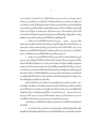 3


จะนํ า มาใช้ ป ระโยชน์ แ ต่ ถ ้ า นํ า มาใช้ ผิ ด วิ ธี หรื อขาดการบํ า รุ งรั ก ษาแล้ ว คุ ณ ภาพของ
ทรั พ ยากรธรรมชาติ น้ ัน อาจจะเปลี่ ย นไป ทํา ให้ คุ ณ สมบัติ ไ ม่ เ หมาะสมที่ จ ะนํา มาใช้อี ก เช่ น
แสงอาทิตย์ อากาศ ดิน นํ้าซึ่ งอยู่ในอุทกวัฏจักร ซึ่ งมีการหมุนเวียนเปลี่ยนสภาพไปโดยไม่สิ้นสุ ด
และหากทรัพยากรเหล่านี้หมดเมื่อใด มนุษย์เราก็ตองตายและหมดไปจากโลกนี้ดวย และด้วยเหตุที่
                                                         ้                              ้
ทรั พ ยากรเหล่ า นี้ ไม่ มี ร าคาในท้อ งตลาด เป็ นสิ น ค้า สาธารณะ เป็ นของฟรี ใ นการที่ จ ะจัด ใช้
ประโยชน์อย่างไรก็ได้ คุณค่าและคุณภาพของทรัพยากรเหล่านี้จึงลดน้อยลง เมื่อถูกใช้มากๆ เข้าจน
เกินขีดความสามารถที่ธรรมชาติจะรองรับไว้ได้ ก็จะปรากฏเป็ นปั ญหาขึ้น
          2. ทรั พยากรธรรมชาติ ที่ใช้แล้วหมดไป (Exhausting Natural Resources) เป็ น
ทรัพยากรธรรมชาติที่นามาใช้แล้วจะสิ้ นเปลืองและหมดไปในที่ สุด เมื่อหมดไปแล้วไม่สามารถ
                             ํ
ทดแทนได้ ยางชนิ ด อาจดัด แปลงหรื อ บู ร ณะใหม่ ห รื อ นํา กลับ มาใช้ใ หม่ ไ ด้บ้า ง เช่ น แร่ ธ าตุ
ทรัพยากรธรรมชาติที่ใช้แล้วสิ้ นเปลืองมีประโยชน์ต่อมนุษย์ในแง่ความสะดวกสบาย การเป็ นเครื่ อง
ทุ่นแรง การใช้ทรัพยากรประเภทนี้จึงต้องใช้อย่างประหยัดและระมัดระวัง
          3. ทรั พ ยากรธรรมชาติ ที่ ใ ช้แ ล้ว เกิ ด ขึ้ น ทดแทนหรื อ รั ก ษาให้ ค งอยู่ ไ ด้ (Renewable
Resources) เช่น นํ้าที่อยู่ ณ ที่ใดที่หนึ่ ง ป่ าไม้ ดิน สัตว์ป่า ทุ่งหญ้า กําลังงานของมนุ ษย์ เหล่านี้เป็ น
                                                                                ่
ทรัพยากรที่เกิดขึ้นใหม่ได้ตลอดเวลา หากมีการรักษาหรื อจัดการให้อยูในระดับที่มีความสมดุลกัน
ตามธรรมชาติ หรื อหากทําลายลงก็สามารถปรับปรุ งให้คืนสภาพปกติได้ แต่ตองใช้ระยะเวลานาน   ้
มาก ทรัพยากรธรรมชาติประเภทนี้ เกี่ยวข้องกับตัวมนุษย์ มีความสําคัญยิ่งต่อการมีชีวิตของมนุ ษย์
เป็ นทรั พยากรที่ สามารถใช้เป็ นปั จจัยสี่ ท้ งทางตรงและทางอ้อม ถ้าขาดทรั พยากรเหล่ านี้ มนุ ษย์
                                                 ั
อาจจะมีชีวิตอยู่ไม่ได้ หรื อถ้าส่ วนหนึ่ งส่ วนใดขาดหายไปหรื อไม่สมบูรณ์แล้ว ก็อาจมีผลกระทบ
                  ่
ต่อการมีชีวิตอยูของมนุษย์ไม่ทางตรงก็ทางอ้อม
          ดังนั้นจะเห็นได้ว่าในบรรดาทรัพยากรธรรมชาติท้ งสามประเภทนั้น ประเภทที่ 1 และ 3
                                                                      ั
เท่านั้นที่มีความจําเป็ นต่อการดํารงชีพของมนุษย์ ประเภทที่ 2 นั้นเป็ นทรัพยากรที่เกินความจําเป็ น
นอกจากนี้ ทรัพยากรธรรมชาติหากแบ่งโดยพิจารณาในด้านของทรั พยากรธรรมชาติที่เป็ นปั จจัย
สําคัญโดยตรงต่อความเป็ นอยู่ของมนุ ษย์น้ ันมี 7 ประเภท คือ ดิน (Soil Resources) นํ้า (Water
Resources) ป่ าไม้ (Forest Resources) สัตว์ป่า (Wildlife Resources) แร่ ธาตุ (Mineral Resources)
สถานที่พกผ่อนหย่อนใจ (Recreation Resources) และมนุษย์ (Men Resources)
            ั
          จากคําจํากัดความ จะเห็นได้ว่าสิ่ งแวดล้อมและทรัพยากรธรรมชาติน้ นมีความคล้ายกันและ
                                                                                    ั
ต่างกันดังนี้
          ก. ความคล้ายกัน เนื่ องจากทรัพยากรธรรมชาติและสิ่ งแวดล้อมเป็ นสิ่ งที่เกิดขึ้นบนพื้น
พิภพนี้ ดวยกัน ที่สาคัญคือต่างก็เกิดขึ้นโดยธรรมชาติ สิ่ งที่เกิดขึ้นโดยธรรมชาติถาให้ประโยชน์ต่อ
          ้          ํ                                                                    ้
 
