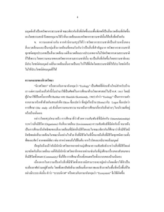 4


มนุษย์แล้วเป็ นทรัพยากรธรรมชาติ ขณะเดียวกันสิ่ งที่เกิดขึ้นบนพื้นพิภพก็เป็ นสิ่ งแวดล้อมที่เกิดขึ้น
เองโดยธรรมชาติ จึงพออนุมานได้ว่าสิ่ งแวดล้อมและทรัพยากรธรรมชาติน้ นก็คือสิ่ งที่คล้ายกัน
                                                                                       ั
         ข. ความแตกต่ า งกัน จากคํา นิ ย ามสรุ ป ได้ว่ า ทรั พ ยากรธรรมชาติ เ ป็ นส่ ว นหนึ่ ง ของ
สิ่ ง แวดล้อ มและเป็ นกลุ่ มสิ่ ง แวดล้อ มที่ ย อมรั บ กันว่ า เป็ นสิ่ ง ที่ สํา คัญ มาก ทรั พ ยากรธรรมชาติ
ทุกชนิ ดทุกประเภทเป็ นสิ่ งแวดล้อม แต่สิ่งแวดล้อมบางประเภทอาจไม่ใช่ทรัพยากรตามธรรมชาติ
ก็ได้เพราะโดยความหมายของทรั พยากรตามธรรมชาติ น้ น จะเป็ นสิ่ งที่เกิดขึ้นโดยธรรมชาติและ
                                                                   ั
มีประโยชน์ต่อมนุษย์ แต่สิ่งแวดล้อมนั้นอาจเป็ นอะไรก็ได้ที่เกิดโดยธรรมชาติที่ให้ประโยชน์หรื อ
ไม่ให้ประโยชน์ต่อมนุษย์กได้ ็

ความหมายของนิเวศวิทยา
            “นิ เวศวิทยา” หรื อตรงกับภาษาอังกฤษว่า “Ecology” เป็ นศัพท์ที่ค่อนข้างใหม่สําหรับบ้าน
เรา แต่ความจริ งแล้วคํานี้เริ่ มนํามาใช้เป็ นศัพท์ในการศึกษาด้านวิทยาศาสตร์ ในปี ค.ศ. 1865 โดยมี
ผูนามาใช้เป็ นครั้งแรกคือ Reither และ Haeckle (Kormondy, 1965) คําว่า “Ecology” เป็ นการรวมคํา
    ้ ํ
                                                                ่
จากภาษากรี กเข้าด้วยกันสองคําคือ Okios ซึ่ งแปลว่า ที่อยูหรื อบ้าน (Home) กับ Logos ซึ่ งแปลว่า
การศึกษา (the study of) ดังนั้นความหมายรวม หมายถึงการศึกษาเกี่ยวกับสิ่ งต่างๆ ในบริ เวณที่อยู่
หรื อบ้านนันเอง่
            กล่ า วโดยสรุ ป หมายถึ ง การศึ ก ษาที่ ว่ า ด้ว ยความสั มพัน ธ์ ที่ มี ต่ อ กัน (Interrelationship)
ระหว่างสิ่ งมีชีวิต (Organisms) กับสิ่ งแวดล้อม (Environment) ความสัมพันธ์ที่มีต่อกันนี้ หมายถึง
เป็ นการศึกษาถึงอิทธิ พลของสิ่ งแวดล้อมที่มีต่อสิ่ งมีชีวิตและในขณะเดียวกันก็ศึกษาว่าสิ่ งมีชีวิตมี
อิทธิ พลต่อสิ่ งแวดล้อมในขณะนั้นอย่างไรด้วย สิ่ งที่มีชีวิตในที่น้ ีหมายถึงสิ่ งที่มีชีวิตทุกชนิ ดรวมทั้ง
พืชและสัตว์ จากเซลล์เดียว เช่น สาหร่ ายจนถึงไม้ยนต้น จากไวรัสและอมีบาจนถึงมนุษย์
                                                          ื
            ปั จจุบนถึงแม้ว่ายังมีนกนิเวศวิทยาหลายท่านมุ่งศึกษาความสัมพันธ์ระหว่างสิ่ งที่มีชีวิตแต่
                    ั               ั
ละชนิ ดกับสิ่ งแวดล้อม แต่ก็ยงมีนกนิ เวศวิทยาอีกหลายท่านเช่นกันที่มุ่งศึกษาเรื่ องของสังคมของ
                                   ั ั
สิ่ งมีชีวิตทั้งหมด (Community) ซึ่งก็คือ การศึกษาเรื่ องทั้งหมดหรื อทั้งระบบของบ้านนันเอง        ่
            เนื่ องจากในความเป็ นจริ งสิ่ งที่ มีชีวิตทั้งหลายมิ สามารถจะอยู่อย่างโดดเดี่ ยวได้จา เป็ น   ํ
                       ่ ้
จะต้องอาศัยร่ วมอยูดวยกัน โดยพึ่งพาปั จจัยสิ่ งแวดล้อมทั้งกายภาพและชีวภาพในพื้นที่หนึ่งพื้นที่ใด
อย่างมีระบบ ดังนั้น คําว่า “ระบบนิเวศ” หรื อตรงกับภาษาอังกฤษว่า “Ecosystem” จึงได้เกิดขึ้น
 