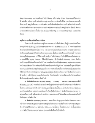 7


Water Ecosystems) และระบบนิเวศนํ้าเค็ม (Marine หรื อ Saline Water Ecosystems) โดยระบบ
นิเวศนํ้าจืดรวมถึงระบบนิเวศย่อยอีกหลายระบบ เช่นระบบนิเวศบึงนํ้าจืด ระบบนิ เวศทะเลสาบนํ้า
จืด ระบบนิ เวศพรุ น้ าจืด และระบบนิเวศลําธาร เป็ นต้น เช่นเดียวกับระบบนิเวศนํ้ากร่ อยซึ่ งรวมถึง
                     ํ
ระบบนิเวศย่อยอีกหลายระบบ เช่น ระบบนิเวศป่ าชายเลน ระบบนิเวศพรุ น้ ากร่ อย เป็ นต้น สําหรับ
                                                                      ํ
ระบบนิเวศทางทะเลหรื อนํ้าเค็มรวมถึงระบบนิ เวศที่สาคัญ คือ ระบบนิ เวศหญ้าทะเล และปะการัง
                                                    ํ
เป็ นต้น

พฤติกรรมของสิ่ งแวดล้ อมในระบบนิเวศ
                                           ่                                            ่
            ในธรรมชาติ ระบบนิเวศจะอยูในภาวะสมดุล กล่าวคือ สิ่ งต่างๆ ที่อยูในระบบนิ เวศนั้นจะ
ควบคุมตัวเอง (Self Regulation) และรักษาสภาพตัวเอง (Self Maintenance) ได้ การที่ระบบนิเวศ
สามารถคงสภาพสมดุลตามธรรมชาติ เพราะตัวควบคุ มองค์ประกอบภายในระบบจะพยายาม
ต่อต้านและปรับปรุ งให้เกิดสภาพดังกล่าวตลอดเวลา ซึ่ งเรี ยกการต่อต้านและปรับปรุ งนี้ ว่า การคง
สภาพ หรื อ Homeostasis ทําให้ระบบนิเวศหนึ่ งๆ ไม่มีประชากรหรื อสิ่ งมีชีวิตมากเกินสมรรถนะ
การยอมมีได้ (Carrying Capacity) ได้ ทั้งนี้เป็ นเพราะว่ามี ปั จจัยจํากัด (Limiting Factor) ซึ่ งเป็ น
องค์ประกอบที่มีนอยหรื อมากเกินไป ในทํานองเดียวกันอาจมีปัจจัยชดเชย (Compensation Factor)
                      ้
ภายในระบบช่วยให้สิ่งแวดล้อมหนึ่ งที่มีนอยหรื อมากเกินไปถูกจํากัด โดยปั จจัยอื่นๆ ทําให้ปัจจัย
                                              ้
จํากัดไม่เกิดผลได้ เช่น กรณี ก๊าซพิษปนเปื้ อนในอากาศ แต่กมีฝนที่จะช่วยให้ความเป็ นพิษสลายตัว
                                                                ็
ไปได้ ทําให้ระบบนิ เวศอยู่ได้อย่างสมบูรณ์และมีประสิ ทธิ ภาพ โดยธรรมชาติแล้ว ภายในระบบ
นิ เวศหนึ่ งๆ จะมีปัจจัยการชดเชยซึ่ งกันและกัน เรี ยกว่าพฤติกรรมของสิ่ งแวดล้อมในระบบนิ เวศ
ซึ่งประกอบด้วยพฤติกรรมต่างๆ ดังต่อไปนี้
            1. ปั จจัยจํากัดความสามารถ (Limiting Factors) และ สมรรถนะการยอมมีได้
(Carrying Capacity) หมายถึง ในระบบนิเวศหนึ่งๆ ถ้าหากมีปัจจัยใดก็ตามที่มีความจําเป็ นสําหรับ
สิ่ งมีชีวิต แต่กลายมาเป็ นปั จจัยที่ขาดแคลนมากที่สุด ปั จจัยนี้ ก็จะกลายเป็ นตัวกําหนดการปรากฎ
ของพืชและสัตว์เฉพาะสกุลในระบบนิเวศนั้น เรี ยกปั จจัยดังกล่าวว่า “ปั จจัยจํากัดความสามารถ” (1:
46) และในระบบนิ เวศที่แตกต่างกัน อาจมีสมรรถนะการยอมมีได้ของสิ่ งแวดล้อมแตกต่างกันได้
อันเนื่องมาจากปั จจัยจํากัด
            2. ขีดจํากัดความอดทน (Tolerance Limits) คือ ระดับสู งสุ ดของปั จจัยจํากัดความสามารถ
กล่าวคือหากความสมดุลของระบบนิ เวศอยู่เกินกว่าขี ดดังกล่าวแล้วก็ยากที่ สิ่งมี ชีวิตบางสกุลจะ
ดํา รงชี วิตอยู่ได้ อย่า งไรก็ตามมี ขอที่ ค วรสังเกตอย่า งหนึ่ ง คื อ สิ่ งมี ชีวิ ตแต่ ละชนิ ดนั้นจะมี ช่ว ง
                                      ้
ระหว่างขีดจํากัดความอดทนตํ่าสุ ดและสู งสุ ดต่อปั จจัยเดียวกันที่ไม่เท่ากัน
 