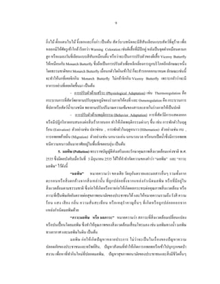 9


กิ่ งไม้ ตักแตนใบไม้ จิ้ งจกและกิ้ งก่า เป็ นต้น สัตว์บางชนิ ดจะมี สีสันเลียนแบบสัตว์ที่ดุร้าย เพื่อ
           ๊
หลอกมิให้ศตรู เข้าใกล้ เรี ยกว่า Warning Coloration เช่นผีเสื้ อที่มีปีกคู่ หลังเป็ นจุดดําเหมือนตานก
                 ั
ฮูก หรื อแมลงวันที่เลียนแบบสี สันเหมือนผึ้ง หรื อว่าจะเป็ นการปรับตัวของผีเสื้ อ Viceroy Butterfly
ให้เหมือนกับ Monarch Butterfly ซึ่งถือเป็ นการปรับตัวเพื่อหลีกเลี่ยงการถูกบริ โภคอีกลักษณะหนึ่ง
โดยธรรมชาติของ Monarch Butterfly เมื่อนกตัวใดกินเข้าไป ก็จะสํารอกออกมาหมด ลักษณะเช่นนี้
จะทําให้นกที่เคยจิกกิน Monarch Butterfly ไม่กล้าจิกกิน Viceroy Butterfly เพราะกลัวว่าจะมี
อาการอย่างที่เคยเกิดขึ้นมา เป็ นต้น
                         - การปรับตัวด้านสรี ระ (Physiological Adaptation) เช่น Thermoregulation คือ
กระบวนการที่สตว์พยายามปรับอุณหภูมิของร่ างกายให้คงที่ และ Osmoregulation คือ กระบวนการ
                     ั
ที่ปลาหรื อสัตว์น้ าบางชนิด พยายามปรับปริ มาณความเข้มของสารละลายในร่ างกายให้เป็ นปกติ
                       ํ
                         - การปรับตัวด้านพฤติกรรม (Behavior Adaptation) การที่สัตว์มีการแสดงออก
หรื อมีปฏิกริ ยาตอบสนองต่อสิ่ งเร้ าภายนอก ทําให้เกิ ดพฤติกรรมต่างๆ ขึ้น เช่ น การพักตัวในฤดู
ร้อน (Estivation) ตัวอย่างเช่น ปลาช่อน , การพักตัวในฤดูหนาว (Hibernation) ตัวอย่างเช่น กบ ,
การอพยพย้ายถิ่น (Migration) ตัวอย่างเช่น นกนางแอ่น นกนางนวล หรื อนกเป็ ดนํ้าซึ่ งมีการอพยพ
หนีความหนาวเย็นมาอาศัยอยูในพื้นที่เขตอบอุ่น เป็ นต้น
                                      ่
             5. มลพิษ (Pollution) พระราชบัญญัติส่งเสริ มและรักษาคุณภาพสิ่ งแวดล้อมแห่ งชาติ พ.ศ.
2535 ซึ่งมีผลบังคับเมื่อวันที่ 3 มิถุนายน 2535 ได้ให้คาจํากัดความของคําว่า “มลพิษ” และ “ภาวะ
                                                              ํ
มลพิษ” ไว้ดงนี้    ั
                         “มลพิษ” หมายความว่า ของเสี ย วัตถุอนตรายและมลสารอื่ นๆ รวมทั้งกาก
                                                                      ั
ตะกอนหรื อ สิ่ ง ตกค้า งจากสิ่ ง เหล่ า นั้น ที่ ถู ก ปล่ อ ยทิ้ ง จากแหล่ ง กํา เนิ ด มลพิ ษ หรื อ ที่ มี อ ยู่ ใ น
สิ่ งแวดล้อมตามธรรมชาติ ซึ่ งก่อให้เกิดหรื ออาจก่อให้เกิดผลกระทบต่อคุณภาพสิ่ งแวดล้อม หรื อ
ภาวะที่เป็ นพิษภัยอันตรายต่อสุ ขภาพอนามัยของประชาชนได้ และให้หมายความรวมถึง รังสี ความ
ร้ อ น แสง เสี ย ง กลิ่ น ความสั่ น สะเทื อ น หรื อเหตุ รํ า คาญอื่ น ๆ ที่ เ กิ ด หรื อ ถู ก ปล่ อ ยออกจาก
แหล่งกําเนิดมลพิษด้วย
                         “ภาวะมลพิษ หรื อ มลภาวะ” หมายความว่า สภาวะที่สิ่งแวดล้อมเปลี่ยนแปลง
หรื อปนเปื้ อนโดยมลพิษ ซึ่ งทําให้คุณภาพของสิ่ งแวดล้อมเสื่ อมโทรมลง เช่น มลพิษทางนํ้า มลพิษ
ทางอากาศ และมลพิษในดิน เป็ นต้น
                         มลพิ ษ ก่ อ ให้ เ กิ ด ปั ญ หาหลายประการ ไม่ ว่ า จะเป็ นในเรื่ อ งของปั ญ หาความ
ปลอดภัยของประชาชนและทรัพย์สิน, ปั ญหาสังคมที่ทาให้เกิดการอพยพหรื อเข้าไปบุกรุ กเขตป่ า
                                                                  ํ
สงวน เพื่อหาที่ทากินใหม่ที่ปลอดมลพิษ, ปั ญหาสุ ขภาพอนามัยของประชาชนและสิ่ งมีชีวิตอื่นๆ
                         ํ
 