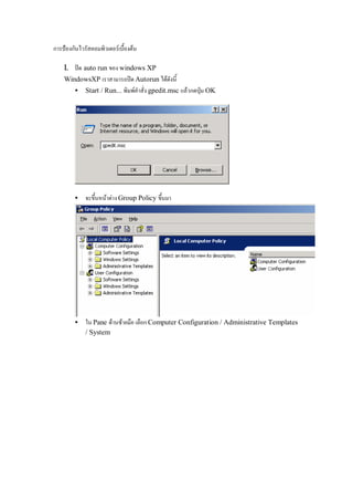 การปองกันไวรัสคอมพิวเตอรเบื้องตน

    1. ปด auto run ของ windows XP
    WindowsXP เราสามารถปด Autorun ไดดังนี้
       • Start / Run... พิมพคําสั่ง gpedit.msc แลวกดปุม OK




        •    จะขึ้นหนาตาง Group Policy ขึ้นมา




        •    ใน Pane ดานซายมือ เลือก Computer Configuration / Administrative Templates
             / System
 