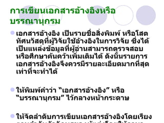 การเขียนเอกสารอ้างอิงหรือบรรณานุกรม   เอกสารอ้างอิง เป็นรายชื่อสิ่งพิมพ์ หรือโสตทัศนวัสดุที่ผู้วิจัยใช้อ้างอิงในการวิจัย ซึ่งได้เป็นแหล่งข้อมูลที่ผู้อ่านสามารถตรวจสอบ หรือศึกษาค้นคว้าเพิ่มเติมได้ ดังนั้นรายการเอกสารอ้างอิงจึงควรมีรายละเอียดมากที่สุดเท่าที่จะทำได้ ให้พิมพ์คำว่า  “ เอกสารอ้างอิง ”  หรือ  “ บรรณานุกรม ”  ไว้กลางหน้ากระดาษ   ให้จัดลำดับการเขียนเอกสารอ้างอิงโดยเรียงตามลำดับตัวอักษรของผู้แต่งโดยให้ภาษาไทยขึ้นก่อน 