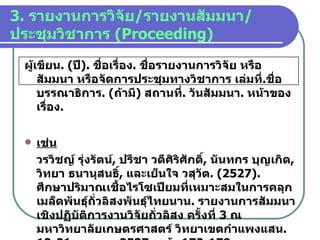 3.  รายงานการวิจัย / รายงานสัมมนา / ประชุมวิชาการ   (Proceeding) ผู้เขียน . ( ปี ).  ชื่อเรื่อง .  ชื่อรายงานการวิจัย หรือสัมมนา หรือจัดการประชุมทางวิชาการ เล่มที่ . ชื่อบรรณาธิการ . ( ถ้ามี )  สถานที่ .  วันสัมมนา .  หน้าของเรื่อง . เช่น วรวิชญ์ รุ่งรัตน์ ,  ปรีชา วดีศิริศักดิ์ ,  นันทกร บุญเกิด ,  วิทยา ธนานุสนธิ์ ,  และเย็นใจ วสุวัต . (2527).  ศึกษาปริมาณเชื้อไรโซเปียมที่เหมาะสมในการคลุกเมล็ดพันธุ์ถั่วลิสงพันธุ์ไทยนาน .  รายงานการสัมมนาเชิงปฏิบัติการงานวิจัยถั่วลิสง ครั้งที่   3  ณ มหาวิทยาลัยเกษตรศาสตร์ วิทยาเขตกำแพงแสน . 12-21   เมษายน   2537.  หน้า   172-179. 