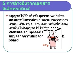 5  การอ้างอิงจากเอกสารอิเล็กทรอนิกส์ อนุญาตให้อ้างอิงข้อมูลจาก   website  ของสถาบันการศึกษา หน่วยงานราชการ บริษัท หรือ หน่วยงานเอกชนที่มีชื่อเสียงเท่านั้น ไม่อนุญาตให้ใช้ข้อมูลจาก   Website  ส่วนบุคคลที่สร้างขึ้น หรือ ข้อมูลจากการเสนอความคิดเห็น   web board 