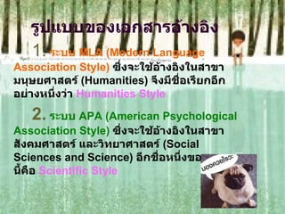 รูปแบบของเอกสารอ้างอิง 1.   ระบบ  MLA (Modern Language Association Style)   ซึ่งจะใช้อ้างอิงในสาขามนุษยศาสตร์  (Humanities)  จึงมีชื่อเรียกอีกอย่างหนึ่งว่า  Humanities Style  2.   ระบบ  APA (American Psychological Association Style)   ซึ่งจะใช้อ้างอิงในสาขาสังคมศาสตร์ และวิทยาศาสตร์  (Social Sciences and Science)  อีกชื่อหนึ่งของระบบนี้คือ  Scientific Style 