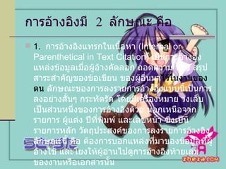 การอ้างอิงมี  2  ลักษณะ คือ  1.  การอ้างอิงแทรกในเนื้อหา  (Internal or Parenthetical in Text Citation)  เป็นการอ้างอิงแหล่งข้อมูลเมื่อผู้อ้างคัดลอก ถอดความ หรือ สรุปสาระสำคัญของข้อเขียน ของผู้อื่นมา ไว้ในงานของตน  ลักษณะของการลงรายการอ้างอิงแบบนี้เป็นการลงอย่างสั้นๆ กระทัดรัด โดยมีเครื่องหมาย วงเล็บเป็นส่วนหนึ่งของการอ้างอิงด้วย นอกเหนือจากรายการ ผู้แต่ง ปีที่พิมพ์ และเลขหน้า ซึ่งเป็นรายการหลัก วัตถุประสงค์ของการลงรายการอ้างอิงลักษณะนี้ คือ ต้องการบอกแหล่งที่มาของข้อมูลที่ผู้อ้างใช้ และโยงให้ผู้อ่านไปดูการอ้างอิงท้ายเล่มของงานหรือเอกสารนั้น การลงรายการอ้างอิงลักษณะนี้เข้ามาแทนที่การอ้างอิงแบบเก่า ซึ่งอยู่ตอนล่างของหน้ากระดาษที่เรียกว่า เชิงอรรถ  (Footnotes) 