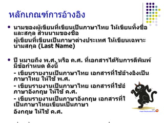หลักเกณฑ์การอ้างอิง   นามของผู้เขียนที่เขียนเป็นภาษาไทย ให้เขียนทั้งชื่อและสกุล ส่วนนามของชื่อ ผู้เขียนที่เขียนเป็นภาษาต่างประเทศ ให้เขียนเฉพาะนามสกุล   (Last Name) ปี หมายถึง พ . ศ .  หรือ ค . ศ .  ที่เอกสารได้รับการตีพิมพ์มีข้อกำหนด ดังนี้ -  เขียนรายงานเป็นภาษาไทย เอกสารที่ใช้อ้างอิงเป็นภาษาไทย ให้ใช้ พ . ศ . -  เขียนรายงานเป็นภาษาไทย เอกสารที่ใช้อ้างอิงเป็นภาษาอังกฤษ ให้ใช้ ค . ศ . -  เขียนรายงานเป็นภาษาอังกฤษ เอกสารที่ใช้อ้างอิงเป็นภาษาไทยเขียนเป็นภาษา อังกฤษ ให้ใช้ ค . ศ . เรื่องที่มีผู้เขียนคนเดียว และในกรณีที่วงเล็บเฉพาะปีให้เขียนดังนี้ วีระศักดิ์ จงสู่วิวัฒน์วงศ์   (2549)  พบว่า …………………… 