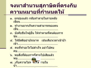 จงหาสำนวนสุภาษิตที่ตรงกับความหมายที่กำหนดให้   ๑ .  ยกย่องแล้ว กลับทำลายในภายหลัง  เขียน ............................................ ๒ .  ทำงานยากเกินความสามารถของตน เข็น ............................................... ๓ .  บังคับขืนใจผู้อื่น ให้ทำตามที่ตนต้องการ ข่ม ................................................ ๔ .  ให้มีสติอย่าประมาท  เช่นเดียวเวลาเข้าป่า เข้า ............................................... ๕ .  คนที่ทำอะไรไม่สำเร็จ อย่าไปคบ คบ ............................................... ๖ .  พบสิ่งที่ต้องการก็สายไปเสียแล้ว พบ ............................................ ๗ .  เก็บความไม่พอใจไว้ภายใน น้ำ ................................................ ๘ .  ต่างก็รู้ความลับซึ่งกันและกัน ไก่ ...............................................  ๙ .  เห็นผิดเป็นชอบ เห็น ............................................ ๑๐ .  ทำอะไรก็ไม่ทันกาล กว่า ............................................ 