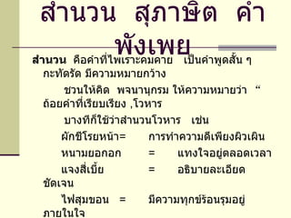 สำนวน  สุภาษิต  คำพังเพย สำนวน  คือคำที่ไพเราะคมคาย  เป็นคำพูดสั้น ๆ  กะทัดรัด มีความหมายกว้าง ชวนให้คิด  พจนานุกรม ให้ความหมายว่า  “ ถ้อยคำที่เรียบเรียง  , โวหาร บางทีก็ใช้ว่าสำนวนโวหาร  เช่น  ผักชีโรยหน้า =   การทำความดีเพียงผิวเผิน หนามยอกอก = แทงใจอยู่ตลอดเวลา แจงสี่เบี้ย = อธิบายละเอียดชัดเจน ไฟสุมขอน = มีความทุกข์ร้อนรุมอยู่ภายในใจ 